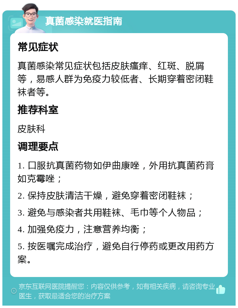 真菌感染就医指南 常见症状 真菌感染常见症状包括皮肤瘙痒、红斑、脱屑等，易感人群为免疫力较低者、长期穿着密闭鞋袜者等。 推荐科室 皮肤科 调理要点 1. 口服抗真菌药物如伊曲康唑，外用抗真菌药膏如克霉唑； 2. 保持皮肤清洁干燥，避免穿着密闭鞋袜； 3. 避免与感染者共用鞋袜、毛巾等个人物品； 4. 加强免疫力，注意营养均衡； 5. 按医嘱完成治疗，避免自行停药或更改用药方案。