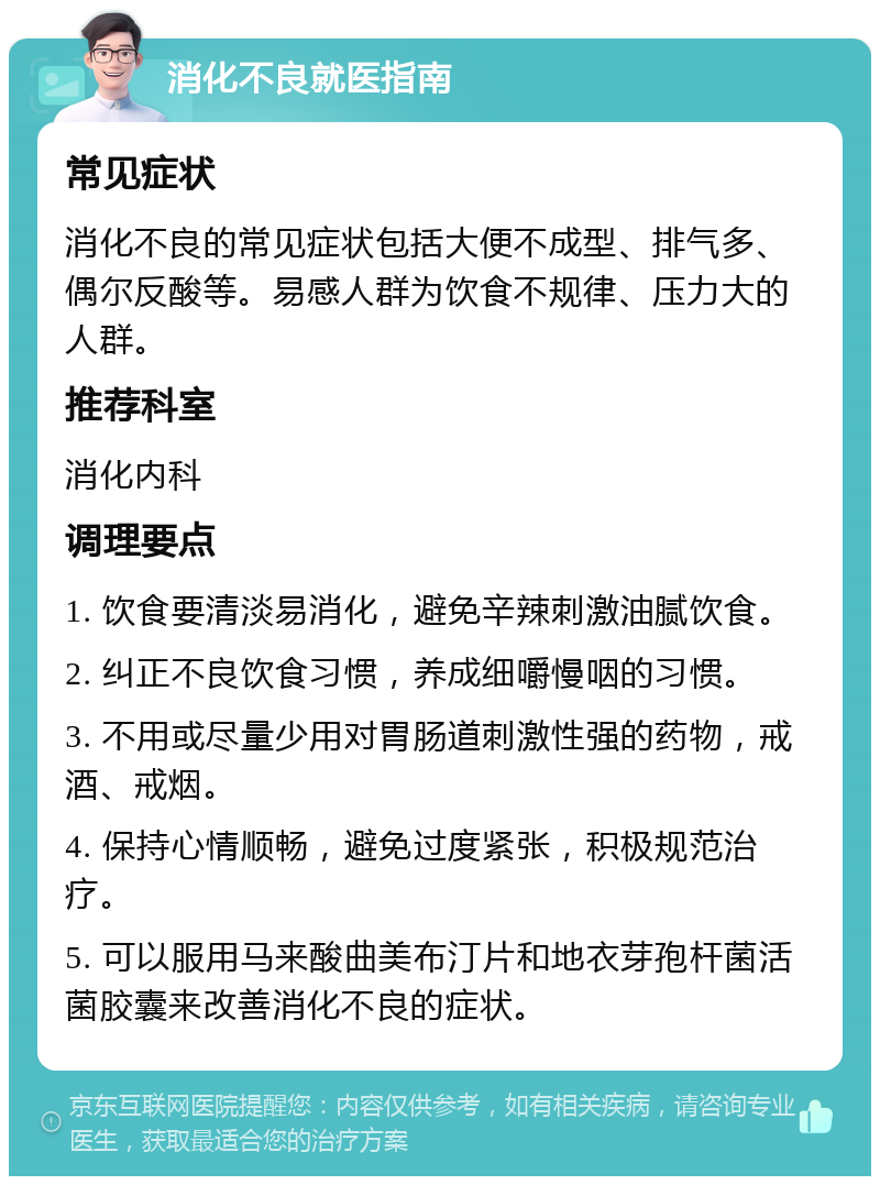 消化不良就医指南 常见症状 消化不良的常见症状包括大便不成型、排气多、偶尔反酸等。易感人群为饮食不规律、压力大的人群。 推荐科室 消化内科 调理要点 1. 饮食要清淡易消化，避免辛辣刺激油腻饮食。 2. 纠正不良饮食习惯，养成细嚼慢咽的习惯。 3. 不用或尽量少用对胃肠道刺激性强的药物，戒酒、戒烟。 4. 保持心情顺畅，避免过度紧张，积极规范治疗。 5. 可以服用马来酸曲美布汀片和地衣芽孢杆菌活菌胶囊来改善消化不良的症状。