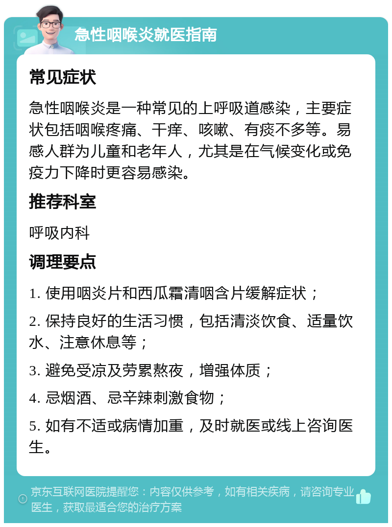 急性咽喉炎就医指南 常见症状 急性咽喉炎是一种常见的上呼吸道感染，主要症状包括咽喉疼痛、干痒、咳嗽、有痰不多等。易感人群为儿童和老年人，尤其是在气候变化或免疫力下降时更容易感染。 推荐科室 呼吸内科 调理要点 1. 使用咽炎片和西瓜霜清咽含片缓解症状； 2. 保持良好的生活习惯，包括清淡饮食、适量饮水、注意休息等； 3. 避免受凉及劳累熬夜，增强体质； 4. 忌烟酒、忌辛辣刺激食物； 5. 如有不适或病情加重，及时就医或线上咨询医生。