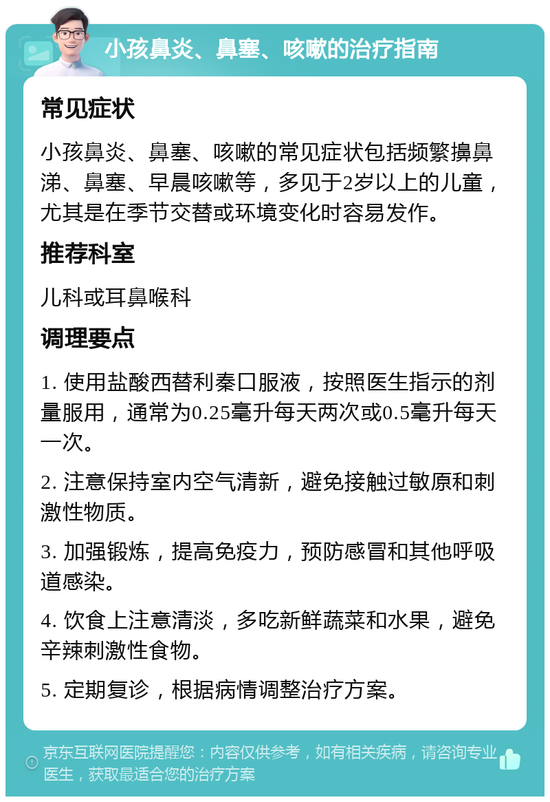 小孩鼻炎、鼻塞、咳嗽的治疗指南 常见症状 小孩鼻炎、鼻塞、咳嗽的常见症状包括频繁擤鼻涕、鼻塞、早晨咳嗽等，多见于2岁以上的儿童，尤其是在季节交替或环境变化时容易发作。 推荐科室 儿科或耳鼻喉科 调理要点 1. 使用盐酸西替利秦口服液，按照医生指示的剂量服用，通常为0.25毫升每天两次或0.5毫升每天一次。 2. 注意保持室内空气清新，避免接触过敏原和刺激性物质。 3. 加强锻炼，提高免疫力，预防感冒和其他呼吸道感染。 4. 饮食上注意清淡，多吃新鲜蔬菜和水果，避免辛辣刺激性食物。 5. 定期复诊，根据病情调整治疗方案。