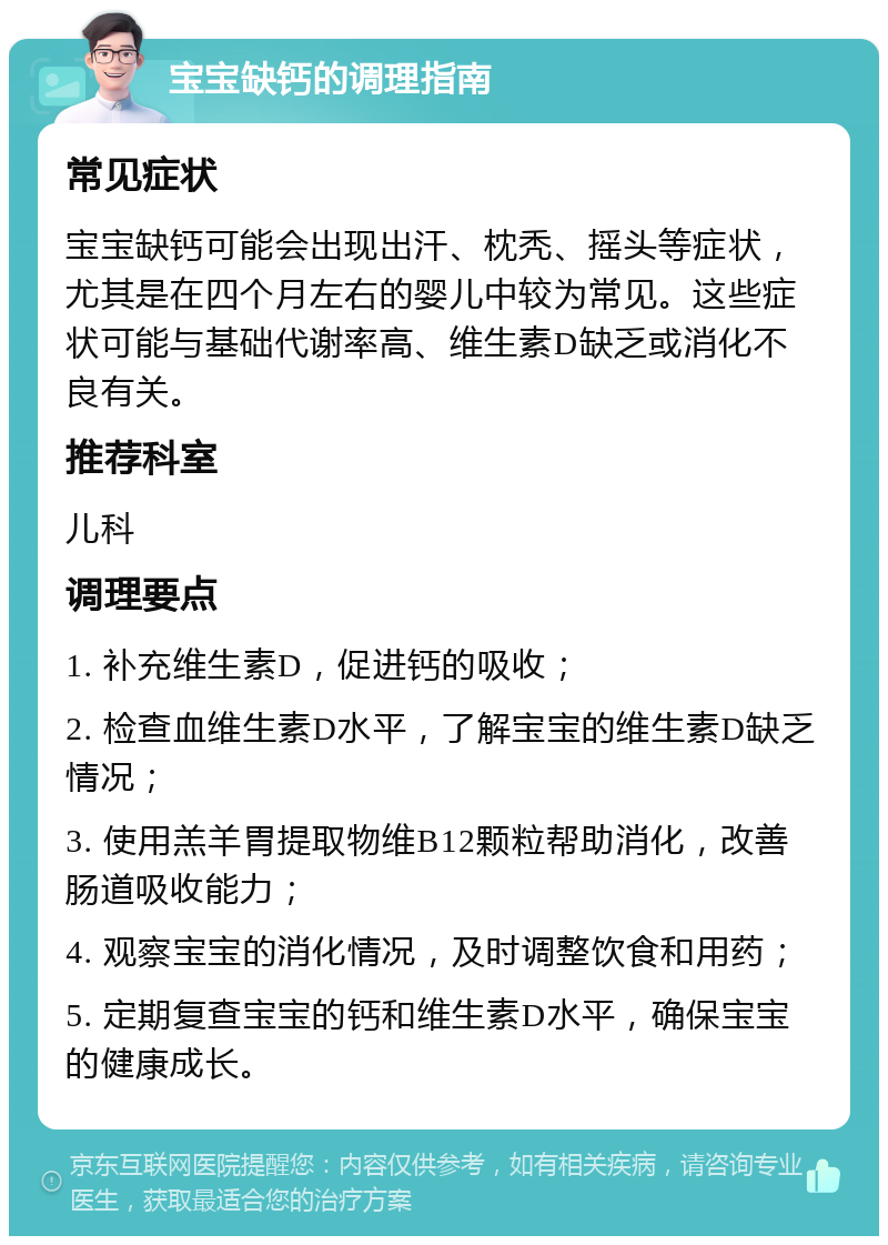 宝宝缺钙的调理指南 常见症状 宝宝缺钙可能会出现出汗、枕秃、摇头等症状，尤其是在四个月左右的婴儿中较为常见。这些症状可能与基础代谢率高、维生素D缺乏或消化不良有关。 推荐科室 儿科 调理要点 1. 补充维生素D，促进钙的吸收； 2. 检查血维生素D水平，了解宝宝的维生素D缺乏情况； 3. 使用羔羊胃提取物维B12颗粒帮助消化，改善肠道吸收能力； 4. 观察宝宝的消化情况，及时调整饮食和用药； 5. 定期复查宝宝的钙和维生素D水平，确保宝宝的健康成长。