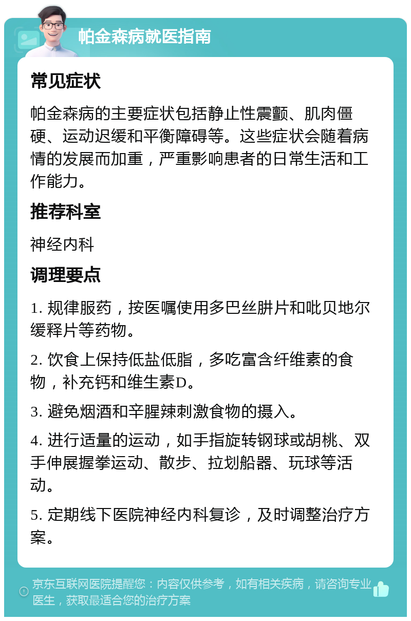 帕金森病就医指南 常见症状 帕金森病的主要症状包括静止性震颤、肌肉僵硬、运动迟缓和平衡障碍等。这些症状会随着病情的发展而加重，严重影响患者的日常生活和工作能力。 推荐科室 神经内科 调理要点 1. 规律服药，按医嘱使用多巴丝肼片和吡贝地尔缓释片等药物。 2. 饮食上保持低盐低脂，多吃富含纤维素的食物，补充钙和维生素D。 3. 避免烟酒和辛腥辣刺激食物的摄入。 4. 进行适量的运动，如手指旋转钢球或胡桃、双手伸展握拳运动、散步、拉划船器、玩球等活动。 5. 定期线下医院神经内科复诊，及时调整治疗方案。