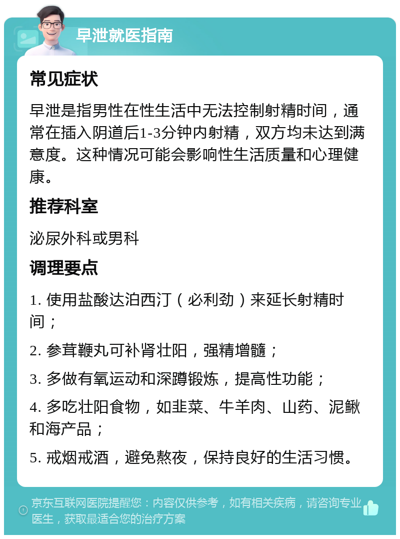 早泄就医指南 常见症状 早泄是指男性在性生活中无法控制射精时间，通常在插入阴道后1-3分钟内射精，双方均未达到满意度。这种情况可能会影响性生活质量和心理健康。 推荐科室 泌尿外科或男科 调理要点 1. 使用盐酸达泊西汀（必利劲）来延长射精时间； 2. 参茸鞭丸可补肾壮阳，强精增髓； 3. 多做有氧运动和深蹲锻炼，提高性功能； 4. 多吃壮阳食物，如韭菜、牛羊肉、山药、泥鳅和海产品； 5. 戒烟戒酒，避免熬夜，保持良好的生活习惯。