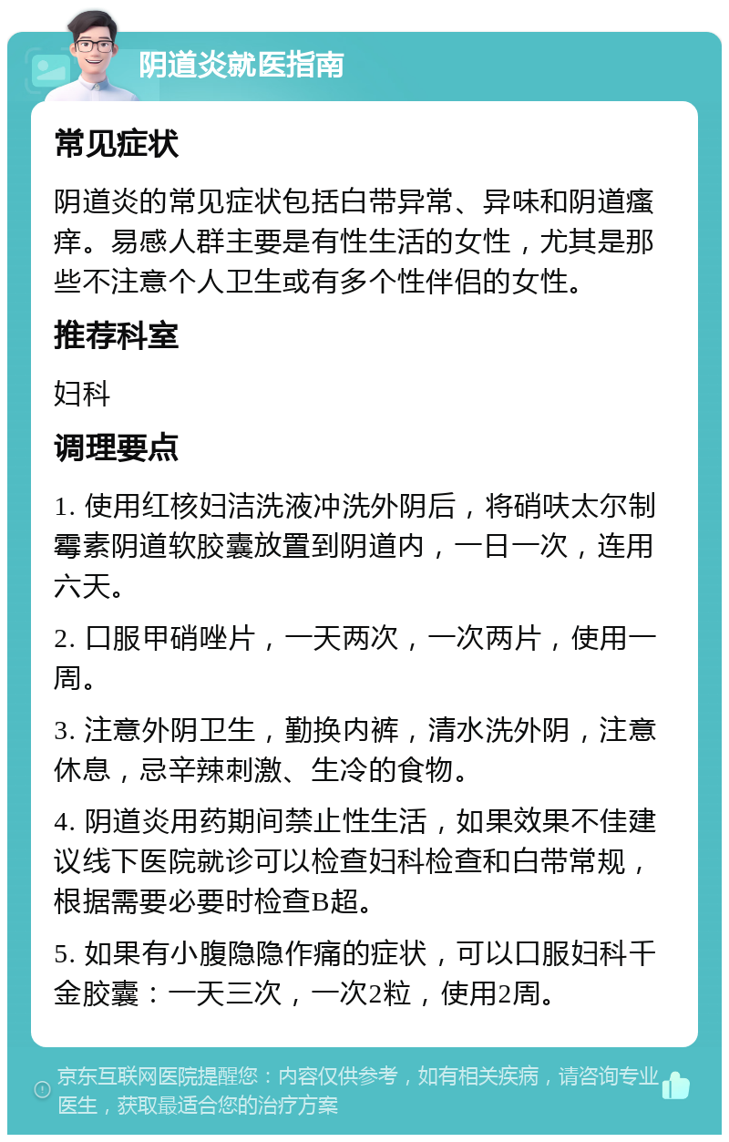 阴道炎就医指南 常见症状 阴道炎的常见症状包括白带异常、异味和阴道瘙痒。易感人群主要是有性生活的女性，尤其是那些不注意个人卫生或有多个性伴侣的女性。 推荐科室 妇科 调理要点 1. 使用红核妇洁洗液冲洗外阴后，将硝呋太尔制霉素阴道软胶囊放置到阴道内，一日一次，连用六天。 2. 口服甲硝唑片，一天两次，一次两片，使用一周。 3. 注意外阴卫生，勤换内裤，清水洗外阴，注意休息，忌辛辣刺激、生冷的食物。 4. 阴道炎用药期间禁止性生活，如果效果不佳建议线下医院就诊可以检查妇科检查和白带常规，根据需要必要时检查B超。 5. 如果有小腹隐隐作痛的症状，可以口服妇科千金胶囊：一天三次，一次2粒，使用2周。