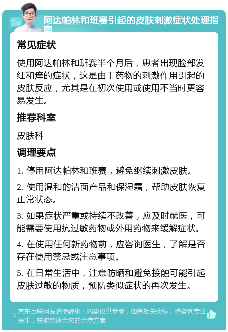 阿达帕林和班赛引起的皮肤刺激症状处理指南 常见症状 使用阿达帕林和班赛半个月后，患者出现脸部发红和痒的症状，这是由于药物的刺激作用引起的皮肤反应，尤其是在初次使用或使用不当时更容易发生。 推荐科室 皮肤科 调理要点 1. 停用阿达帕林和班赛，避免继续刺激皮肤。 2. 使用温和的洁面产品和保湿霜，帮助皮肤恢复正常状态。 3. 如果症状严重或持续不改善，应及时就医，可能需要使用抗过敏药物或外用药物来缓解症状。 4. 在使用任何新药物前，应咨询医生，了解是否存在使用禁忌或注意事项。 5. 在日常生活中，注意防晒和避免接触可能引起皮肤过敏的物质，预防类似症状的再次发生。