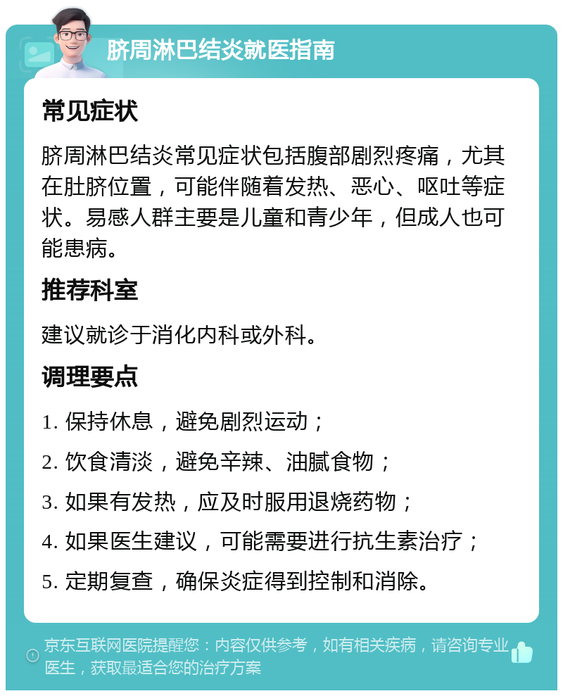 脐周淋巴结炎就医指南 常见症状 脐周淋巴结炎常见症状包括腹部剧烈疼痛，尤其在肚脐位置，可能伴随着发热、恶心、呕吐等症状。易感人群主要是儿童和青少年，但成人也可能患病。 推荐科室 建议就诊于消化内科或外科。 调理要点 1. 保持休息，避免剧烈运动； 2. 饮食清淡，避免辛辣、油腻食物； 3. 如果有发热，应及时服用退烧药物； 4. 如果医生建议，可能需要进行抗生素治疗； 5. 定期复查，确保炎症得到控制和消除。