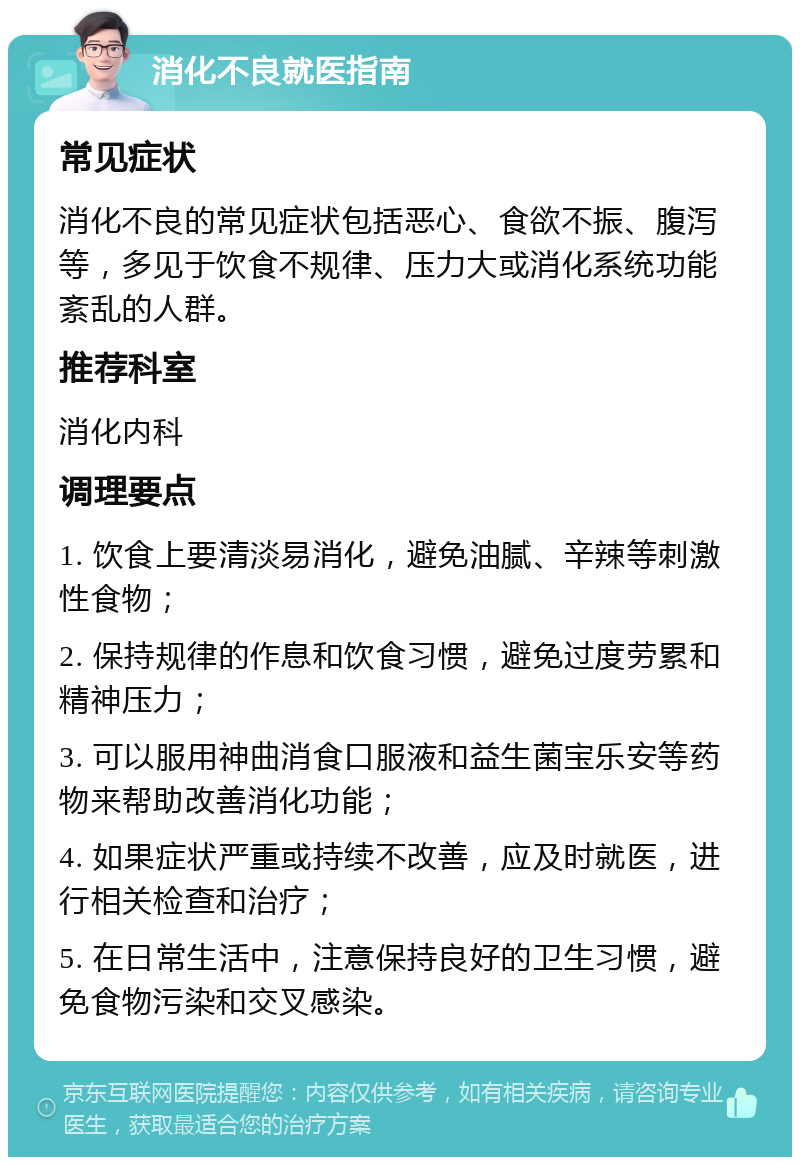 消化不良就医指南 常见症状 消化不良的常见症状包括恶心、食欲不振、腹泻等，多见于饮食不规律、压力大或消化系统功能紊乱的人群。 推荐科室 消化内科 调理要点 1. 饮食上要清淡易消化，避免油腻、辛辣等刺激性食物； 2. 保持规律的作息和饮食习惯，避免过度劳累和精神压力； 3. 可以服用神曲消食口服液和益生菌宝乐安等药物来帮助改善消化功能； 4. 如果症状严重或持续不改善，应及时就医，进行相关检查和治疗； 5. 在日常生活中，注意保持良好的卫生习惯，避免食物污染和交叉感染。