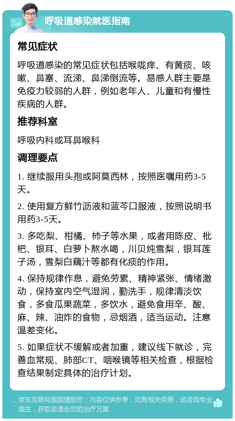 呼吸道感染就医指南 常见症状 呼吸道感染的常见症状包括喉咙痒、有黄痰、咳嗽、鼻塞、流涕、鼻涕倒流等。易感人群主要是免疫力较弱的人群，例如老年人、儿童和有慢性疾病的人群。 推荐科室 呼吸内科或耳鼻喉科 调理要点 1. 继续服用头孢或阿莫西林，按照医嘱用药3-5天。 2. 使用复方鲜竹沥液和蓝芩口服液，按照说明书用药3-5天。 3. 多吃梨、柑橘、柿子等水果，或者用陈皮、枇杷、银耳、白萝卜熬水喝，川贝炖雪梨，银耳莲子汤，雪梨白藕汁等都有化痰的作用。 4. 保持规律作息，避免劳累、精神紧张、情绪激动，保持室内空气湿润，勤洗手，规律清淡饮食，多食瓜果蔬菜，多饮水，避免食用辛、酸、麻、辣、油炸的食物，忌烟酒，适当运动。注意温差变化。 5. 如果症状不缓解或者加重，建议线下就诊，完善血常规、肺部CT、咽喉镜等相关检查，根据检查结果制定具体的治疗计划。