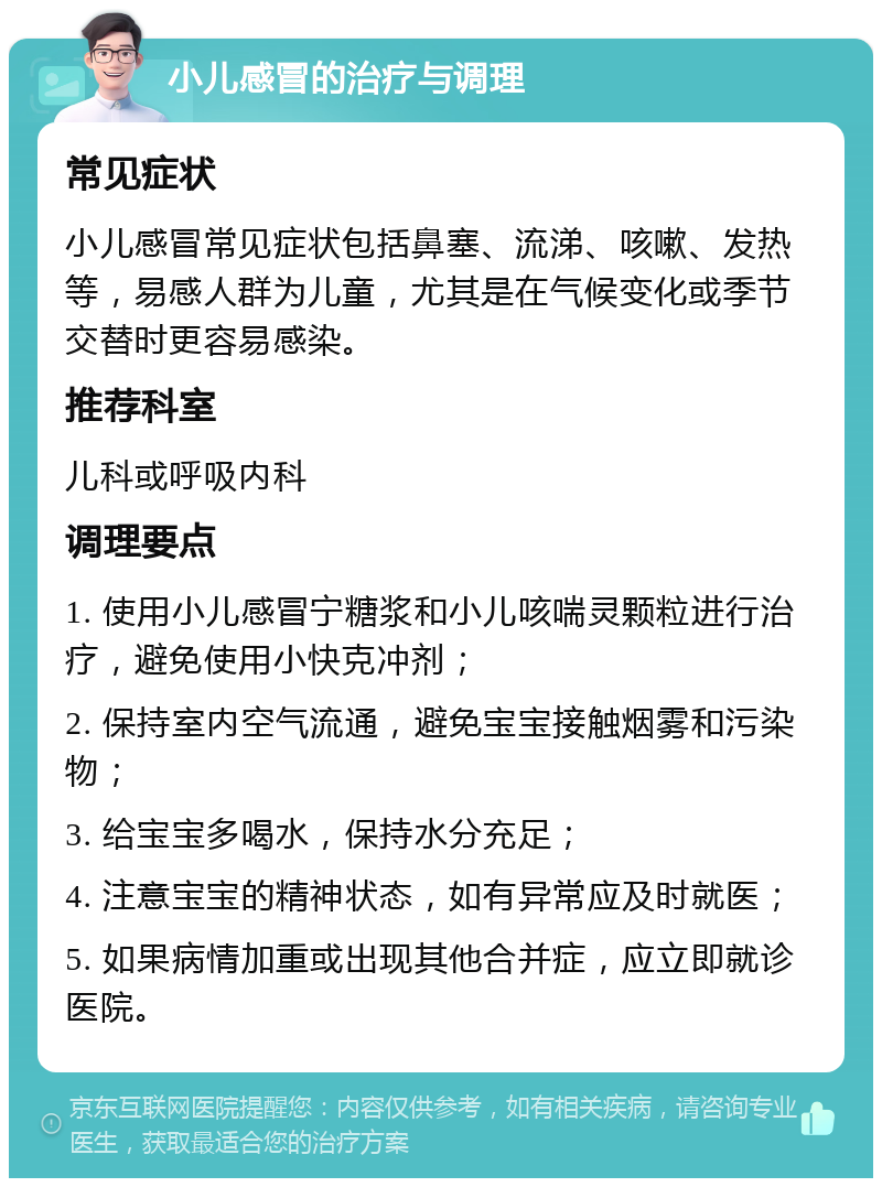 小儿感冒的治疗与调理 常见症状 小儿感冒常见症状包括鼻塞、流涕、咳嗽、发热等，易感人群为儿童，尤其是在气候变化或季节交替时更容易感染。 推荐科室 儿科或呼吸内科 调理要点 1. 使用小儿感冒宁糖浆和小儿咳喘灵颗粒进行治疗，避免使用小快克冲剂； 2. 保持室内空气流通，避免宝宝接触烟雾和污染物； 3. 给宝宝多喝水，保持水分充足； 4. 注意宝宝的精神状态，如有异常应及时就医； 5. 如果病情加重或出现其他合并症，应立即就诊医院。