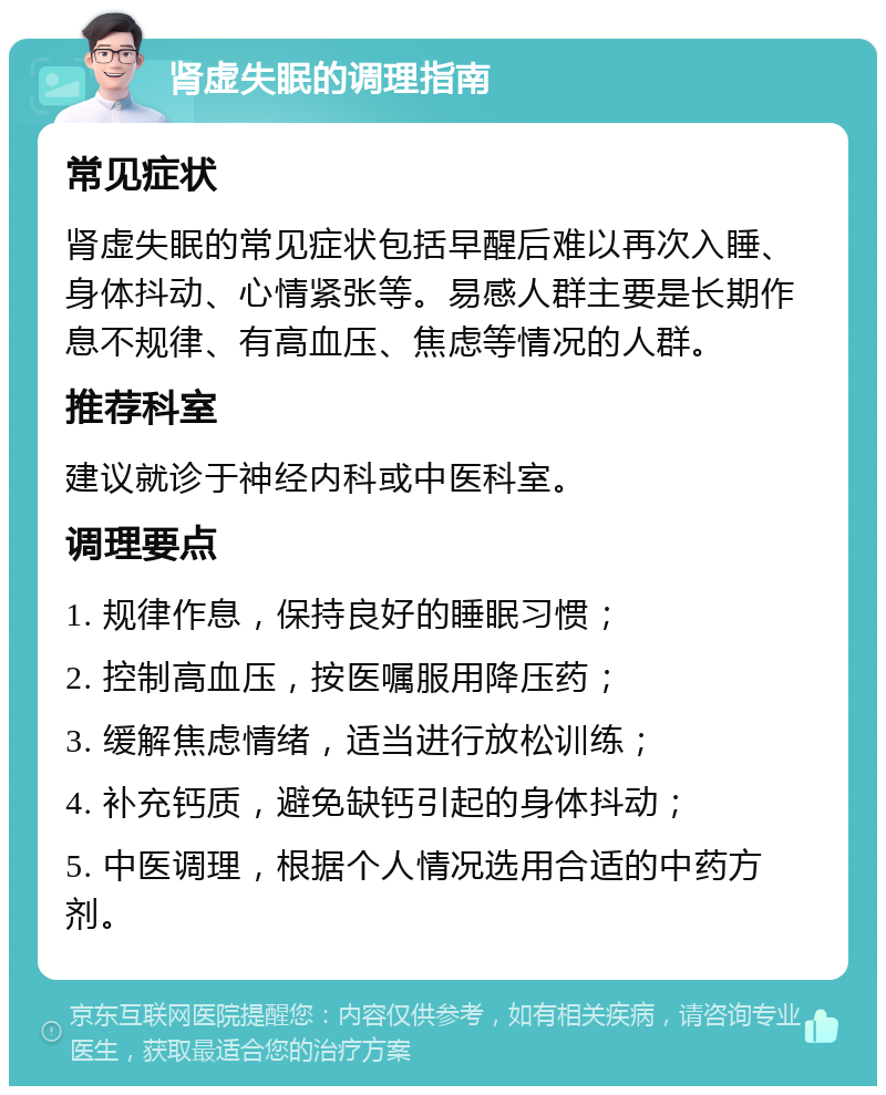 肾虚失眠的调理指南 常见症状 肾虚失眠的常见症状包括早醒后难以再次入睡、身体抖动、心情紧张等。易感人群主要是长期作息不规律、有高血压、焦虑等情况的人群。 推荐科室 建议就诊于神经内科或中医科室。 调理要点 1. 规律作息，保持良好的睡眠习惯； 2. 控制高血压，按医嘱服用降压药； 3. 缓解焦虑情绪，适当进行放松训练； 4. 补充钙质，避免缺钙引起的身体抖动； 5. 中医调理，根据个人情况选用合适的中药方剂。