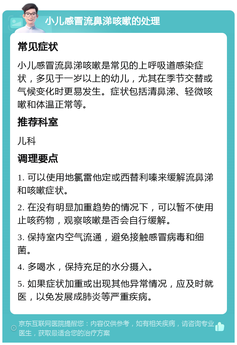 小儿感冒流鼻涕咳嗽的处理 常见症状 小儿感冒流鼻涕咳嗽是常见的上呼吸道感染症状，多见于一岁以上的幼儿，尤其在季节交替或气候变化时更易发生。症状包括清鼻涕、轻微咳嗽和体温正常等。 推荐科室 儿科 调理要点 1. 可以使用地氯雷他定或西替利嗪来缓解流鼻涕和咳嗽症状。 2. 在没有明显加重趋势的情况下，可以暂不使用止咳药物，观察咳嗽是否会自行缓解。 3. 保持室内空气流通，避免接触感冒病毒和细菌。 4. 多喝水，保持充足的水分摄入。 5. 如果症状加重或出现其他异常情况，应及时就医，以免发展成肺炎等严重疾病。