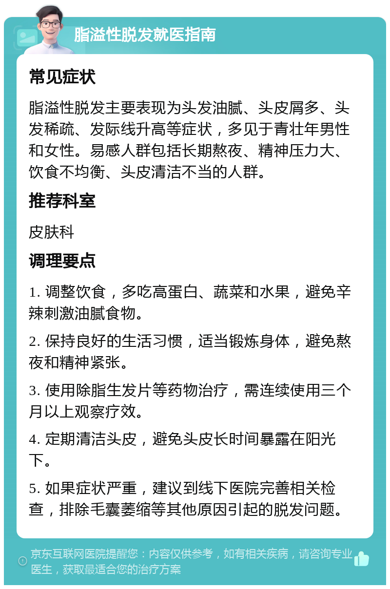 脂溢性脱发就医指南 常见症状 脂溢性脱发主要表现为头发油腻、头皮屑多、头发稀疏、发际线升高等症状，多见于青壮年男性和女性。易感人群包括长期熬夜、精神压力大、饮食不均衡、头皮清洁不当的人群。 推荐科室 皮肤科 调理要点 1. 调整饮食，多吃高蛋白、蔬菜和水果，避免辛辣刺激油腻食物。 2. 保持良好的生活习惯，适当锻炼身体，避免熬夜和精神紧张。 3. 使用除脂生发片等药物治疗，需连续使用三个月以上观察疗效。 4. 定期清洁头皮，避免头皮长时间暴露在阳光下。 5. 如果症状严重，建议到线下医院完善相关检查，排除毛囊萎缩等其他原因引起的脱发问题。