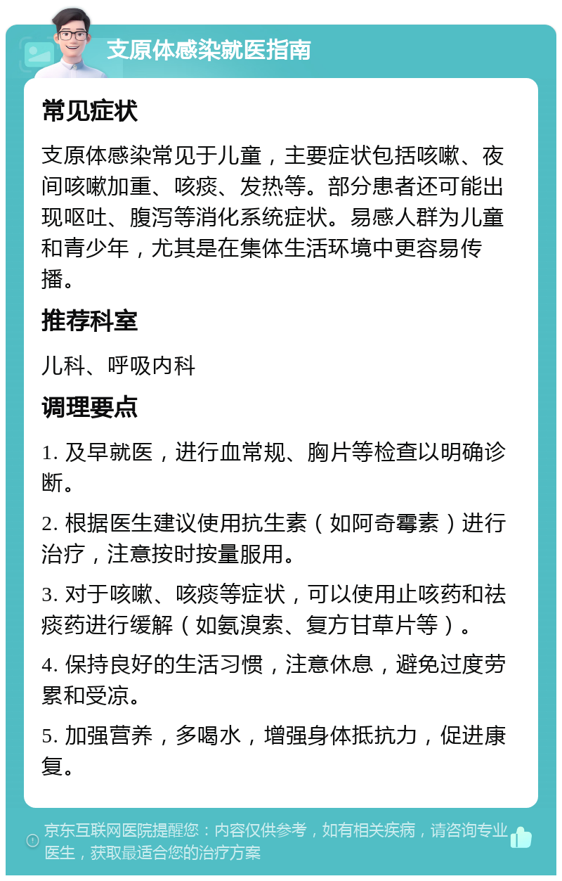 支原体感染就医指南 常见症状 支原体感染常见于儿童，主要症状包括咳嗽、夜间咳嗽加重、咳痰、发热等。部分患者还可能出现呕吐、腹泻等消化系统症状。易感人群为儿童和青少年，尤其是在集体生活环境中更容易传播。 推荐科室 儿科、呼吸内科 调理要点 1. 及早就医，进行血常规、胸片等检查以明确诊断。 2. 根据医生建议使用抗生素（如阿奇霉素）进行治疗，注意按时按量服用。 3. 对于咳嗽、咳痰等症状，可以使用止咳药和祛痰药进行缓解（如氨溴索、复方甘草片等）。 4. 保持良好的生活习惯，注意休息，避免过度劳累和受凉。 5. 加强营养，多喝水，增强身体抵抗力，促进康复。