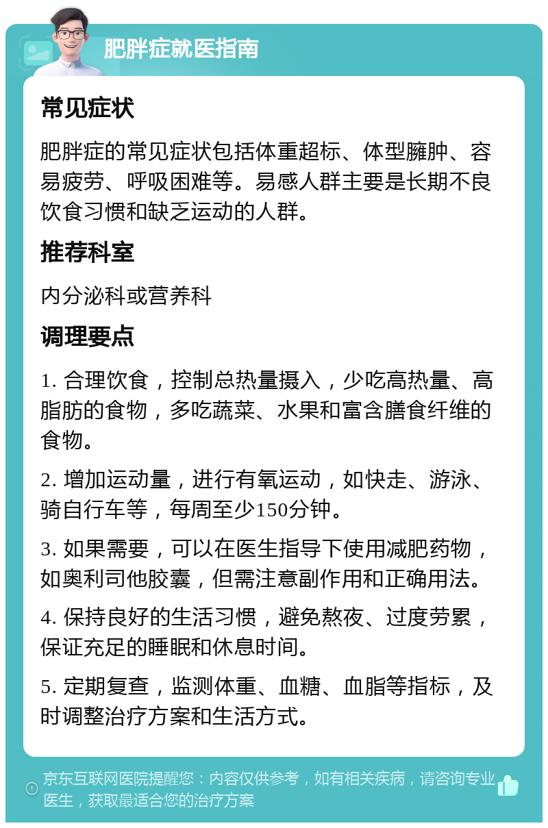 肥胖症就医指南 常见症状 肥胖症的常见症状包括体重超标、体型臃肿、容易疲劳、呼吸困难等。易感人群主要是长期不良饮食习惯和缺乏运动的人群。 推荐科室 内分泌科或营养科 调理要点 1. 合理饮食，控制总热量摄入，少吃高热量、高脂肪的食物，多吃蔬菜、水果和富含膳食纤维的食物。 2. 增加运动量，进行有氧运动，如快走、游泳、骑自行车等，每周至少150分钟。 3. 如果需要，可以在医生指导下使用减肥药物，如奥利司他胶囊，但需注意副作用和正确用法。 4. 保持良好的生活习惯，避免熬夜、过度劳累，保证充足的睡眠和休息时间。 5. 定期复查，监测体重、血糖、血脂等指标，及时调整治疗方案和生活方式。