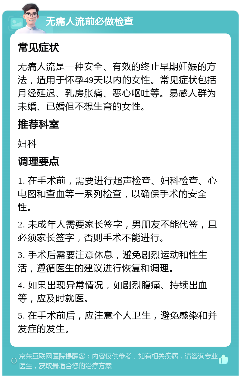 无痛人流前必做检查 常见症状 无痛人流是一种安全、有效的终止早期妊娠的方法，适用于怀孕49天以内的女性。常见症状包括月经延迟、乳房胀痛、恶心呕吐等。易感人群为未婚、已婚但不想生育的女性。 推荐科室 妇科 调理要点 1. 在手术前，需要进行超声检查、妇科检查、心电图和查血等一系列检查，以确保手术的安全性。 2. 未成年人需要家长签字，男朋友不能代签，且必须家长签字，否则手术不能进行。 3. 手术后需要注意休息，避免剧烈运动和性生活，遵循医生的建议进行恢复和调理。 4. 如果出现异常情况，如剧烈腹痛、持续出血等，应及时就医。 5. 在手术前后，应注意个人卫生，避免感染和并发症的发生。