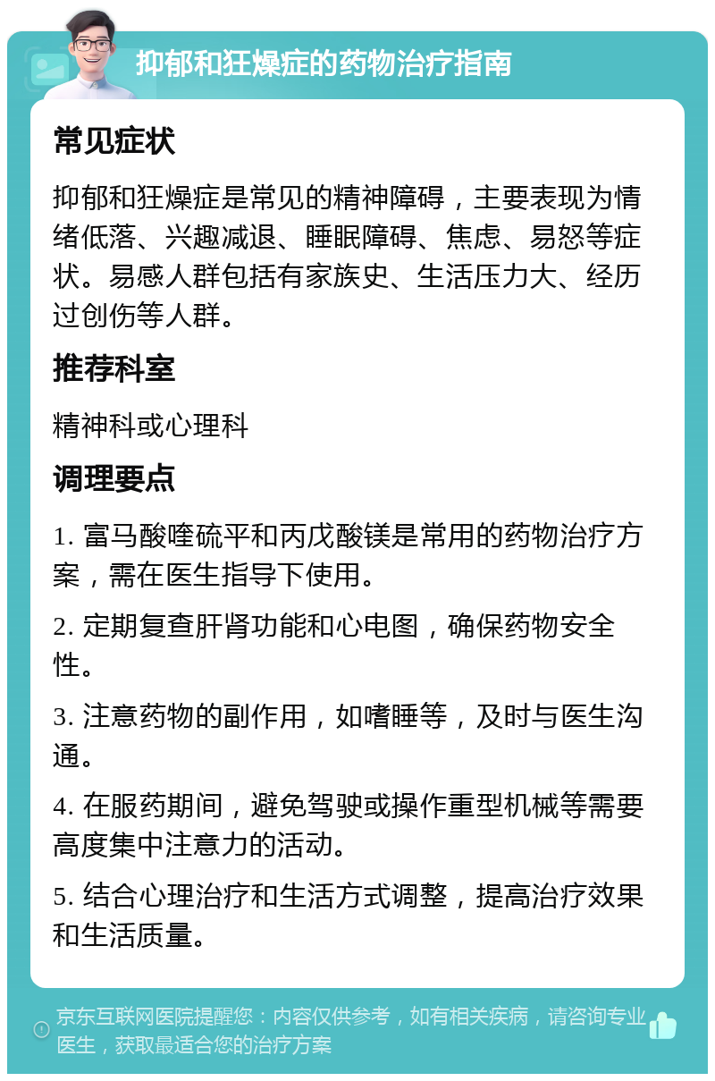 抑郁和狂燥症的药物治疗指南 常见症状 抑郁和狂燥症是常见的精神障碍，主要表现为情绪低落、兴趣减退、睡眠障碍、焦虑、易怒等症状。易感人群包括有家族史、生活压力大、经历过创伤等人群。 推荐科室 精神科或心理科 调理要点 1. 富马酸喹硫平和丙戊酸镁是常用的药物治疗方案，需在医生指导下使用。 2. 定期复查肝肾功能和心电图，确保药物安全性。 3. 注意药物的副作用，如嗜睡等，及时与医生沟通。 4. 在服药期间，避免驾驶或操作重型机械等需要高度集中注意力的活动。 5. 结合心理治疗和生活方式调整，提高治疗效果和生活质量。