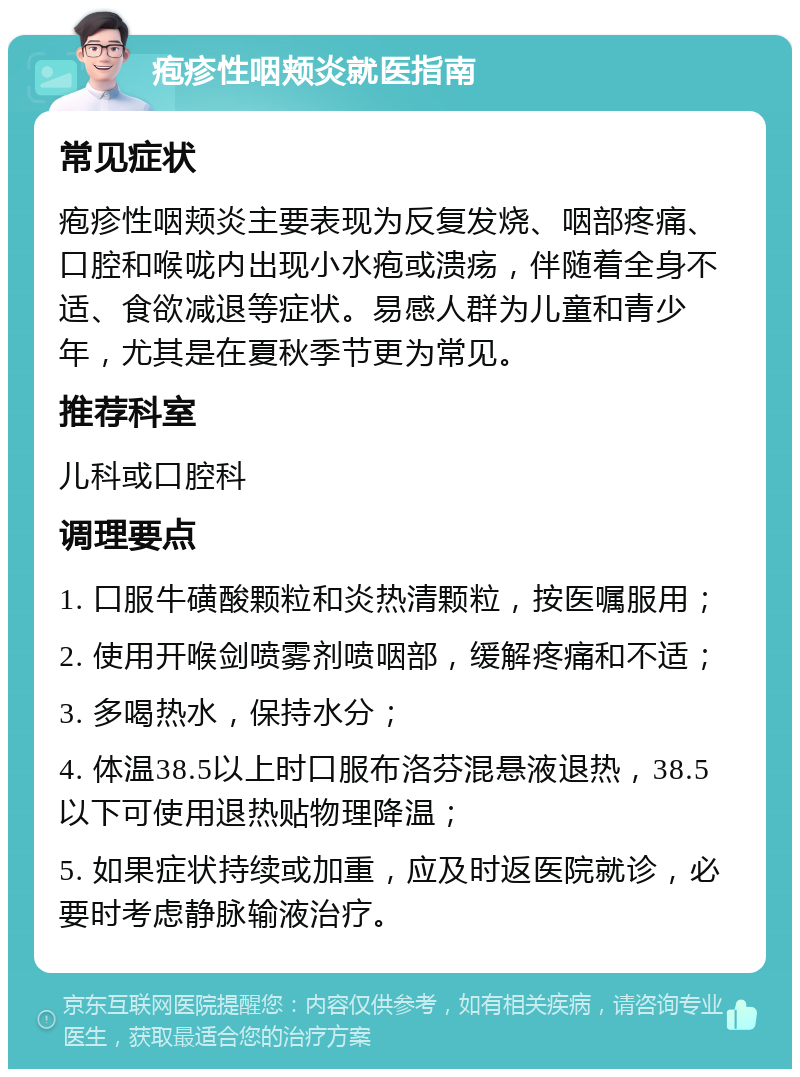 疱疹性咽颊炎就医指南 常见症状 疱疹性咽颊炎主要表现为反复发烧、咽部疼痛、口腔和喉咙内出现小水疱或溃疡，伴随着全身不适、食欲减退等症状。易感人群为儿童和青少年，尤其是在夏秋季节更为常见。 推荐科室 儿科或口腔科 调理要点 1. 口服牛磺酸颗粒和炎热清颗粒，按医嘱服用； 2. 使用开喉剑喷雾剂喷咽部，缓解疼痛和不适； 3. 多喝热水，保持水分； 4. 体温38.5以上时口服布洛芬混悬液退热，38.5以下可使用退热贴物理降温； 5. 如果症状持续或加重，应及时返医院就诊，必要时考虑静脉输液治疗。