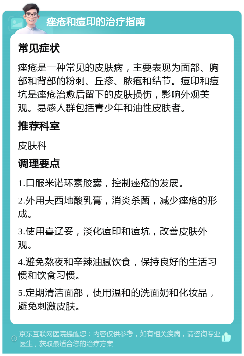 痤疮和痘印的治疗指南 常见症状 痤疮是一种常见的皮肤病，主要表现为面部、胸部和背部的粉刺、丘疹、脓疱和结节。痘印和痘坑是痤疮治愈后留下的皮肤损伤，影响外观美观。易感人群包括青少年和油性皮肤者。 推荐科室 皮肤科 调理要点 1.口服米诺环素胶囊，控制痤疮的发展。 2.外用夫西地酸乳膏，消炎杀菌，减少痤疮的形成。 3.使用喜辽妥，淡化痘印和痘坑，改善皮肤外观。 4.避免熬夜和辛辣油腻饮食，保持良好的生活习惯和饮食习惯。 5.定期清洁面部，使用温和的洗面奶和化妆品，避免刺激皮肤。