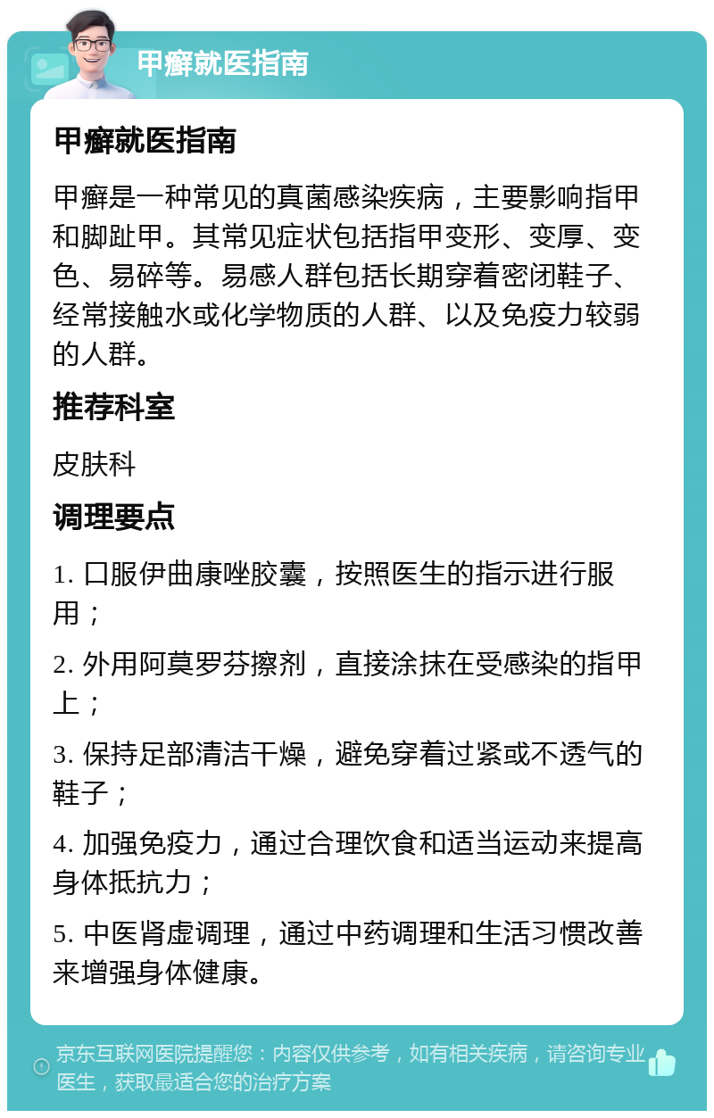 甲癣就医指南 甲癣就医指南 甲癣是一种常见的真菌感染疾病，主要影响指甲和脚趾甲。其常见症状包括指甲变形、变厚、变色、易碎等。易感人群包括长期穿着密闭鞋子、经常接触水或化学物质的人群、以及免疫力较弱的人群。 推荐科室 皮肤科 调理要点 1. 口服伊曲康唑胶囊，按照医生的指示进行服用； 2. 外用阿莫罗芬擦剂，直接涂抹在受感染的指甲上； 3. 保持足部清洁干燥，避免穿着过紧或不透气的鞋子； 4. 加强免疫力，通过合理饮食和适当运动来提高身体抵抗力； 5. 中医肾虚调理，通过中药调理和生活习惯改善来增强身体健康。