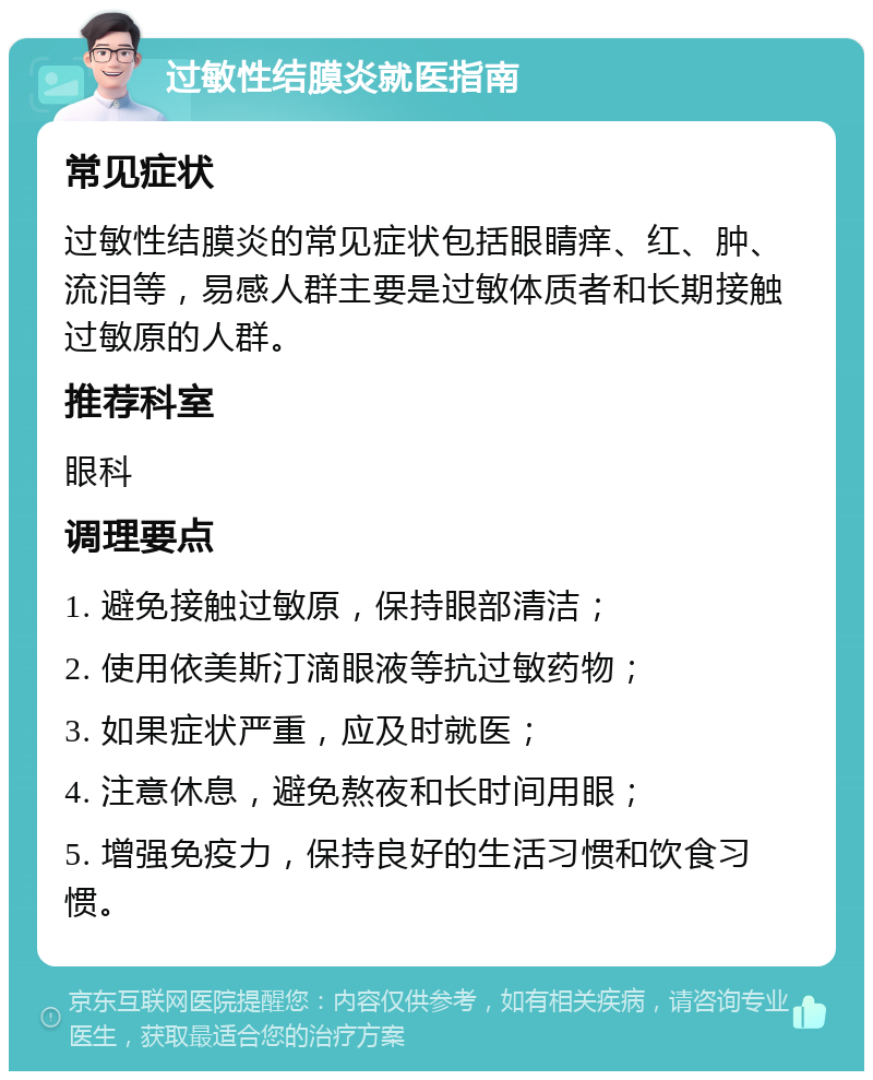 过敏性结膜炎就医指南 常见症状 过敏性结膜炎的常见症状包括眼睛痒、红、肿、流泪等，易感人群主要是过敏体质者和长期接触过敏原的人群。 推荐科室 眼科 调理要点 1. 避免接触过敏原，保持眼部清洁； 2. 使用依美斯汀滴眼液等抗过敏药物； 3. 如果症状严重，应及时就医； 4. 注意休息，避免熬夜和长时间用眼； 5. 增强免疫力，保持良好的生活习惯和饮食习惯。