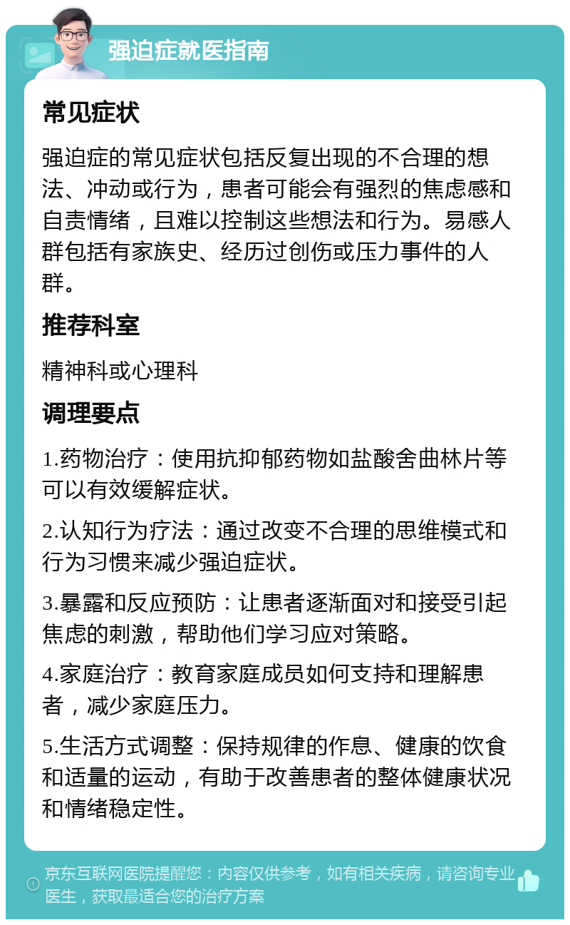 强迫症就医指南 常见症状 强迫症的常见症状包括反复出现的不合理的想法、冲动或行为，患者可能会有强烈的焦虑感和自责情绪，且难以控制这些想法和行为。易感人群包括有家族史、经历过创伤或压力事件的人群。 推荐科室 精神科或心理科 调理要点 1.药物治疗：使用抗抑郁药物如盐酸舍曲林片等可以有效缓解症状。 2.认知行为疗法：通过改变不合理的思维模式和行为习惯来减少强迫症状。 3.暴露和反应预防：让患者逐渐面对和接受引起焦虑的刺激，帮助他们学习应对策略。 4.家庭治疗：教育家庭成员如何支持和理解患者，减少家庭压力。 5.生活方式调整：保持规律的作息、健康的饮食和适量的运动，有助于改善患者的整体健康状况和情绪稳定性。