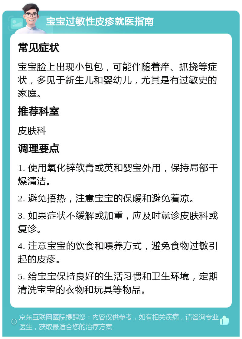 宝宝过敏性皮疹就医指南 常见症状 宝宝脸上出现小包包，可能伴随着痒、抓挠等症状，多见于新生儿和婴幼儿，尤其是有过敏史的家庭。 推荐科室 皮肤科 调理要点 1. 使用氧化锌软膏或英和婴宝外用，保持局部干燥清洁。 2. 避免捂热，注意宝宝的保暖和避免着凉。 3. 如果症状不缓解或加重，应及时就诊皮肤科或复诊。 4. 注意宝宝的饮食和喂养方式，避免食物过敏引起的皮疹。 5. 给宝宝保持良好的生活习惯和卫生环境，定期清洗宝宝的衣物和玩具等物品。