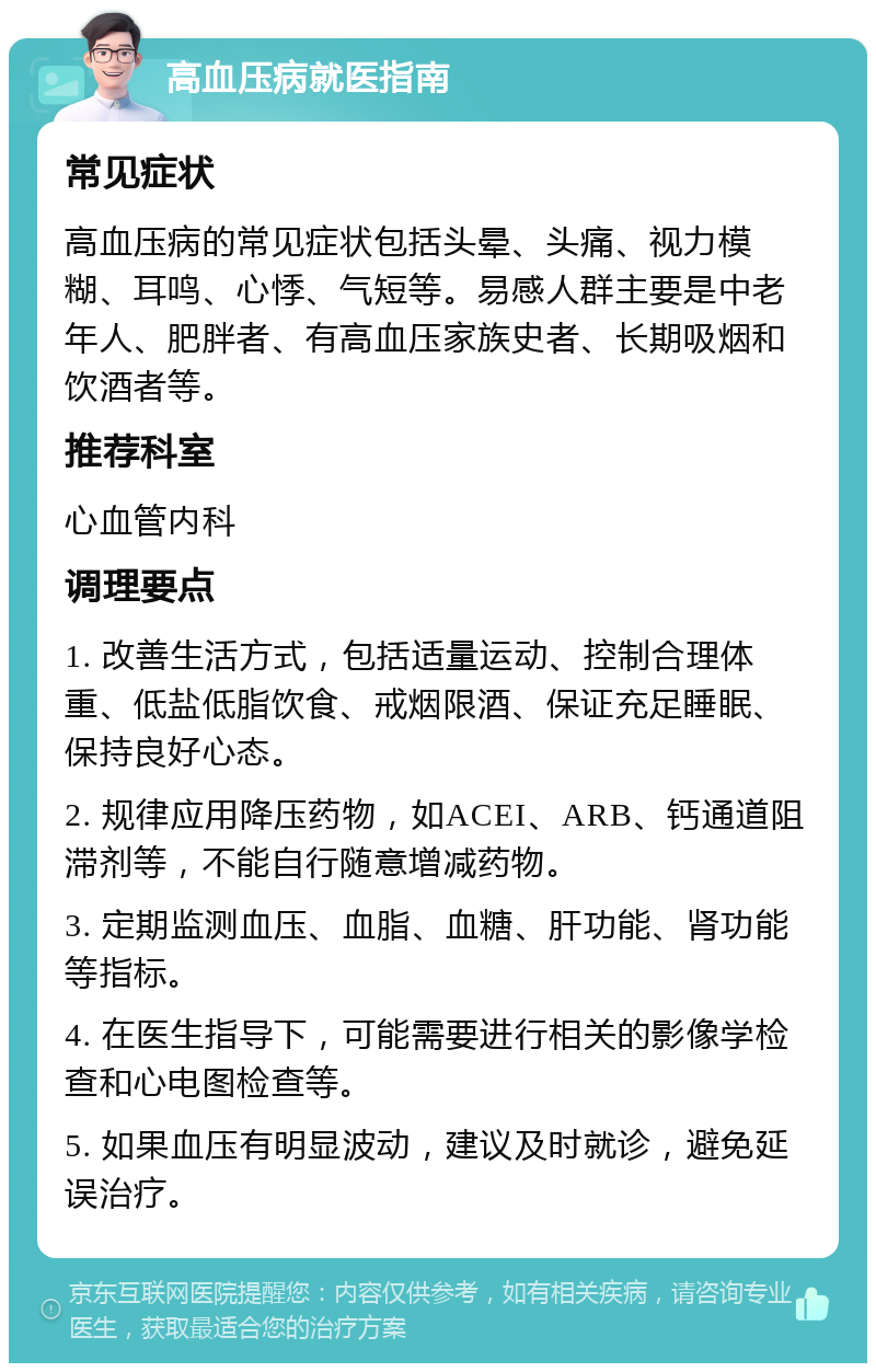 高血压病就医指南 常见症状 高血压病的常见症状包括头晕、头痛、视力模糊、耳鸣、心悸、气短等。易感人群主要是中老年人、肥胖者、有高血压家族史者、长期吸烟和饮酒者等。 推荐科室 心血管内科 调理要点 1. 改善生活方式，包括适量运动、控制合理体重、低盐低脂饮食、戒烟限酒、保证充足睡眠、保持良好心态。 2. 规律应用降压药物，如ACEI、ARB、钙通道阻滞剂等，不能自行随意增减药物。 3. 定期监测血压、血脂、血糖、肝功能、肾功能等指标。 4. 在医生指导下，可能需要进行相关的影像学检查和心电图检查等。 5. 如果血压有明显波动，建议及时就诊，避免延误治疗。