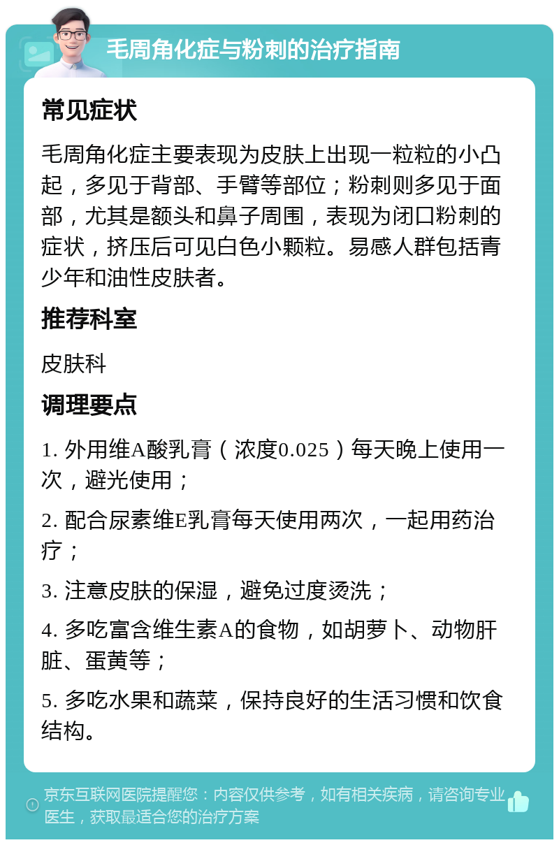 毛周角化症与粉刺的治疗指南 常见症状 毛周角化症主要表现为皮肤上出现一粒粒的小凸起，多见于背部、手臂等部位；粉刺则多见于面部，尤其是额头和鼻子周围，表现为闭口粉刺的症状，挤压后可见白色小颗粒。易感人群包括青少年和油性皮肤者。 推荐科室 皮肤科 调理要点 1. 外用维A酸乳膏（浓度0.025）每天晚上使用一次，避光使用； 2. 配合尿素维E乳膏每天使用两次，一起用药治疗； 3. 注意皮肤的保湿，避免过度烫洗； 4. 多吃富含维生素A的食物，如胡萝卜、动物肝脏、蛋黄等； 5. 多吃水果和蔬菜，保持良好的生活习惯和饮食结构。