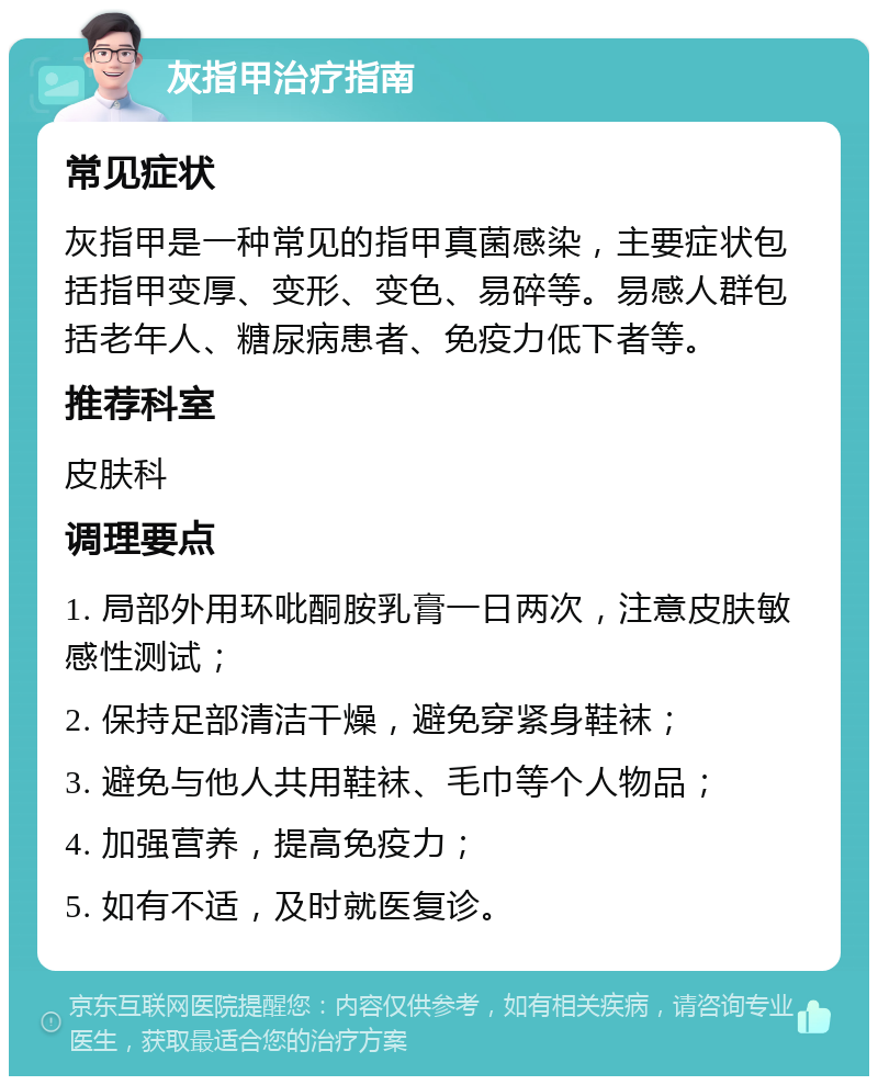 灰指甲治疗指南 常见症状 灰指甲是一种常见的指甲真菌感染，主要症状包括指甲变厚、变形、变色、易碎等。易感人群包括老年人、糖尿病患者、免疫力低下者等。 推荐科室 皮肤科 调理要点 1. 局部外用环吡酮胺乳膏一日两次，注意皮肤敏感性测试； 2. 保持足部清洁干燥，避免穿紧身鞋袜； 3. 避免与他人共用鞋袜、毛巾等个人物品； 4. 加强营养，提高免疫力； 5. 如有不适，及时就医复诊。