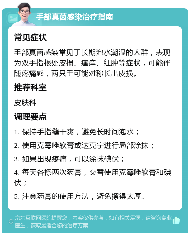 手部真菌感染治疗指南 常见症状 手部真菌感染常见于长期泡水潮湿的人群，表现为双手指根处皮损、瘙痒、红肿等症状，可能伴随疼痛感，两只手可能对称长出皮损。 推荐科室 皮肤科 调理要点 1. 保持手指缝干爽，避免长时间泡水； 2. 使用克霉唑软膏或达克宁进行局部涂抹； 3. 如果出现疼痛，可以涂抹碘伏； 4. 每天各搽两次药膏，交替使用克霉唑软膏和碘伏； 5. 注意药膏的使用方法，避免擦得太厚。