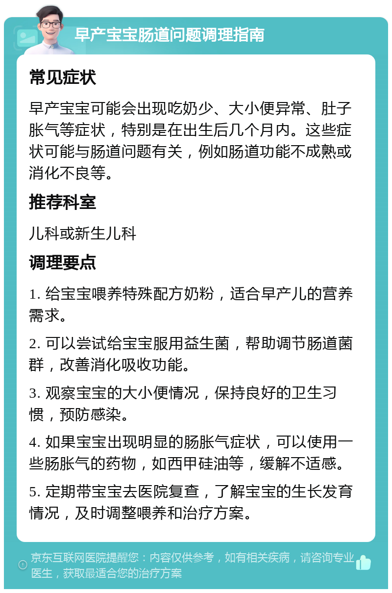 早产宝宝肠道问题调理指南 常见症状 早产宝宝可能会出现吃奶少、大小便异常、肚子胀气等症状，特别是在出生后几个月内。这些症状可能与肠道问题有关，例如肠道功能不成熟或消化不良等。 推荐科室 儿科或新生儿科 调理要点 1. 给宝宝喂养特殊配方奶粉，适合早产儿的营养需求。 2. 可以尝试给宝宝服用益生菌，帮助调节肠道菌群，改善消化吸收功能。 3. 观察宝宝的大小便情况，保持良好的卫生习惯，预防感染。 4. 如果宝宝出现明显的肠胀气症状，可以使用一些肠胀气的药物，如西甲硅油等，缓解不适感。 5. 定期带宝宝去医院复查，了解宝宝的生长发育情况，及时调整喂养和治疗方案。