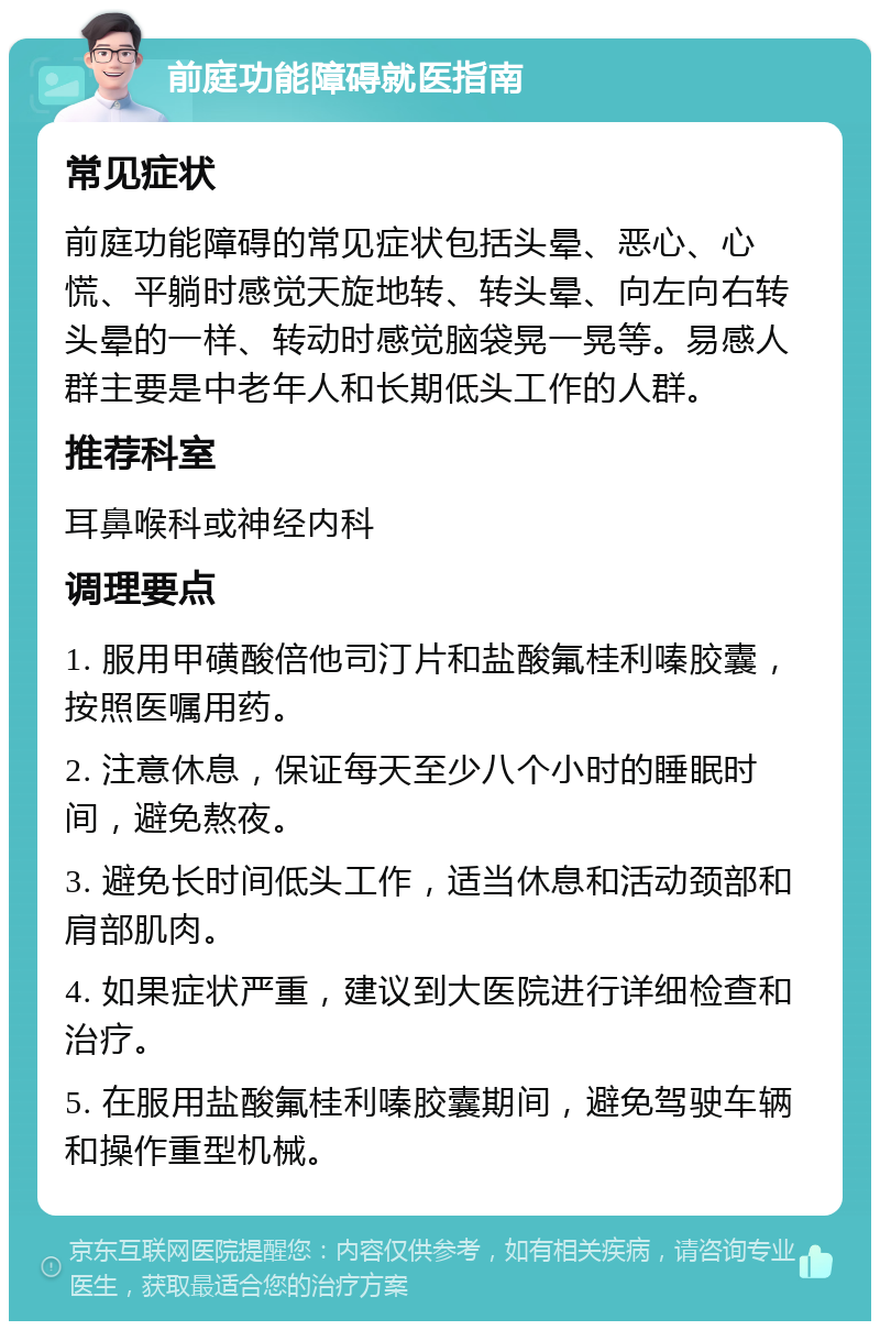 前庭功能障碍就医指南 常见症状 前庭功能障碍的常见症状包括头晕、恶心、心慌、平躺时感觉天旋地转、转头晕、向左向右转头晕的一样、转动时感觉脑袋晃一晃等。易感人群主要是中老年人和长期低头工作的人群。 推荐科室 耳鼻喉科或神经内科 调理要点 1. 服用甲磺酸倍他司汀片和盐酸氟桂利嗪胶囊，按照医嘱用药。 2. 注意休息，保证每天至少八个小时的睡眠时间，避免熬夜。 3. 避免长时间低头工作，适当休息和活动颈部和肩部肌肉。 4. 如果症状严重，建议到大医院进行详细检查和治疗。 5. 在服用盐酸氟桂利嗪胶囊期间，避免驾驶车辆和操作重型机械。