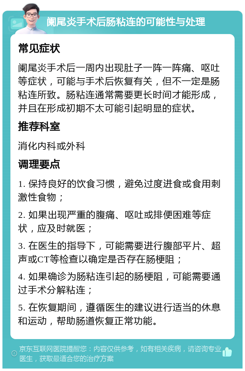 阑尾炎手术后肠粘连的可能性与处理 常见症状 阑尾炎手术后一周内出现肚子一阵一阵痛、呕吐等症状，可能与手术后恢复有关，但不一定是肠粘连所致。肠粘连通常需要更长时间才能形成，并且在形成初期不太可能引起明显的症状。 推荐科室 消化内科或外科 调理要点 1. 保持良好的饮食习惯，避免过度进食或食用刺激性食物； 2. 如果出现严重的腹痛、呕吐或排便困难等症状，应及时就医； 3. 在医生的指导下，可能需要进行腹部平片、超声或CT等检查以确定是否存在肠梗阻； 4. 如果确诊为肠粘连引起的肠梗阻，可能需要通过手术分解粘连； 5. 在恢复期间，遵循医生的建议进行适当的休息和运动，帮助肠道恢复正常功能。