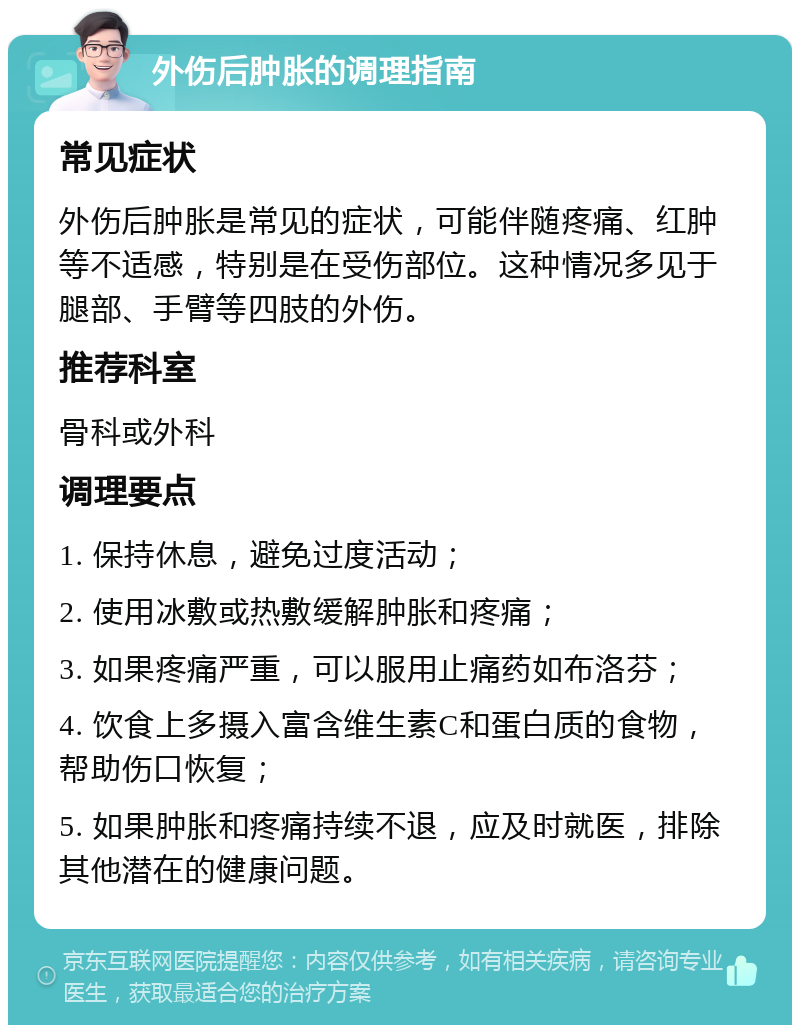 外伤后肿胀的调理指南 常见症状 外伤后肿胀是常见的症状，可能伴随疼痛、红肿等不适感，特别是在受伤部位。这种情况多见于腿部、手臂等四肢的外伤。 推荐科室 骨科或外科 调理要点 1. 保持休息，避免过度活动； 2. 使用冰敷或热敷缓解肿胀和疼痛； 3. 如果疼痛严重，可以服用止痛药如布洛芬； 4. 饮食上多摄入富含维生素C和蛋白质的食物，帮助伤口恢复； 5. 如果肿胀和疼痛持续不退，应及时就医，排除其他潜在的健康问题。