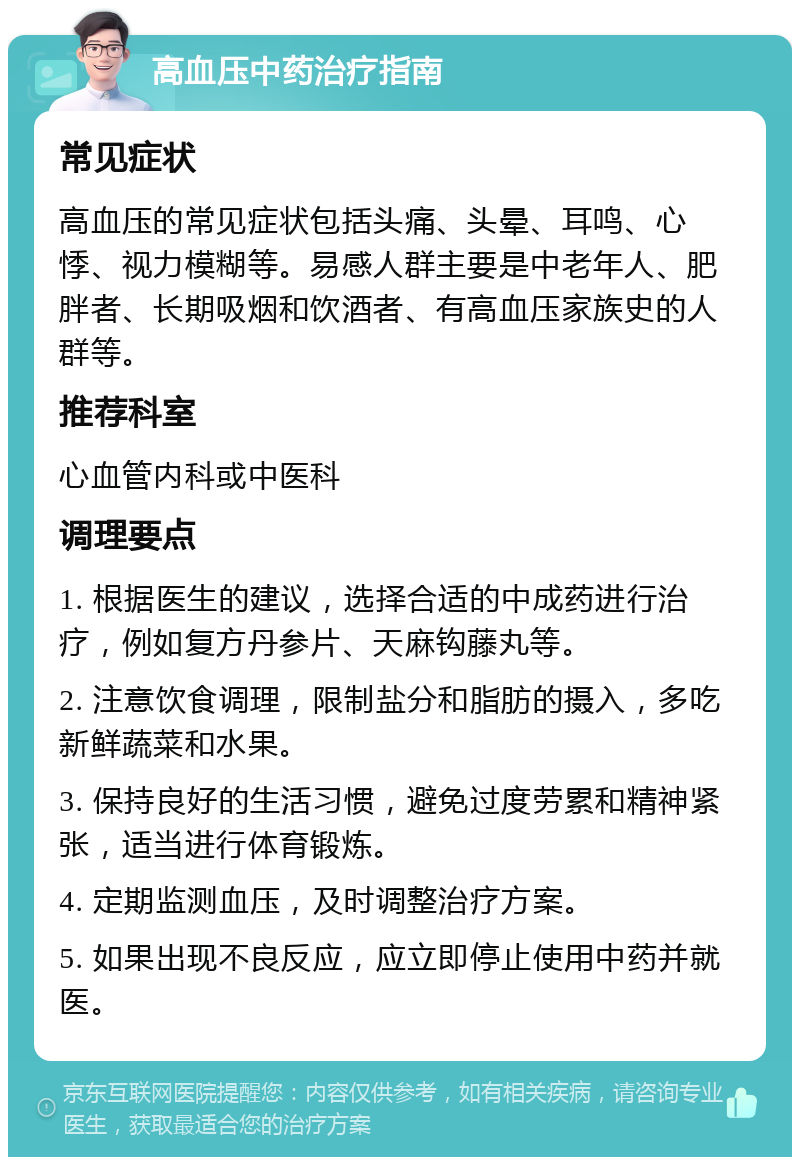 高血压中药治疗指南 常见症状 高血压的常见症状包括头痛、头晕、耳鸣、心悸、视力模糊等。易感人群主要是中老年人、肥胖者、长期吸烟和饮酒者、有高血压家族史的人群等。 推荐科室 心血管内科或中医科 调理要点 1. 根据医生的建议，选择合适的中成药进行治疗，例如复方丹参片、天麻钩藤丸等。 2. 注意饮食调理，限制盐分和脂肪的摄入，多吃新鲜蔬菜和水果。 3. 保持良好的生活习惯，避免过度劳累和精神紧张，适当进行体育锻炼。 4. 定期监测血压，及时调整治疗方案。 5. 如果出现不良反应，应立即停止使用中药并就医。