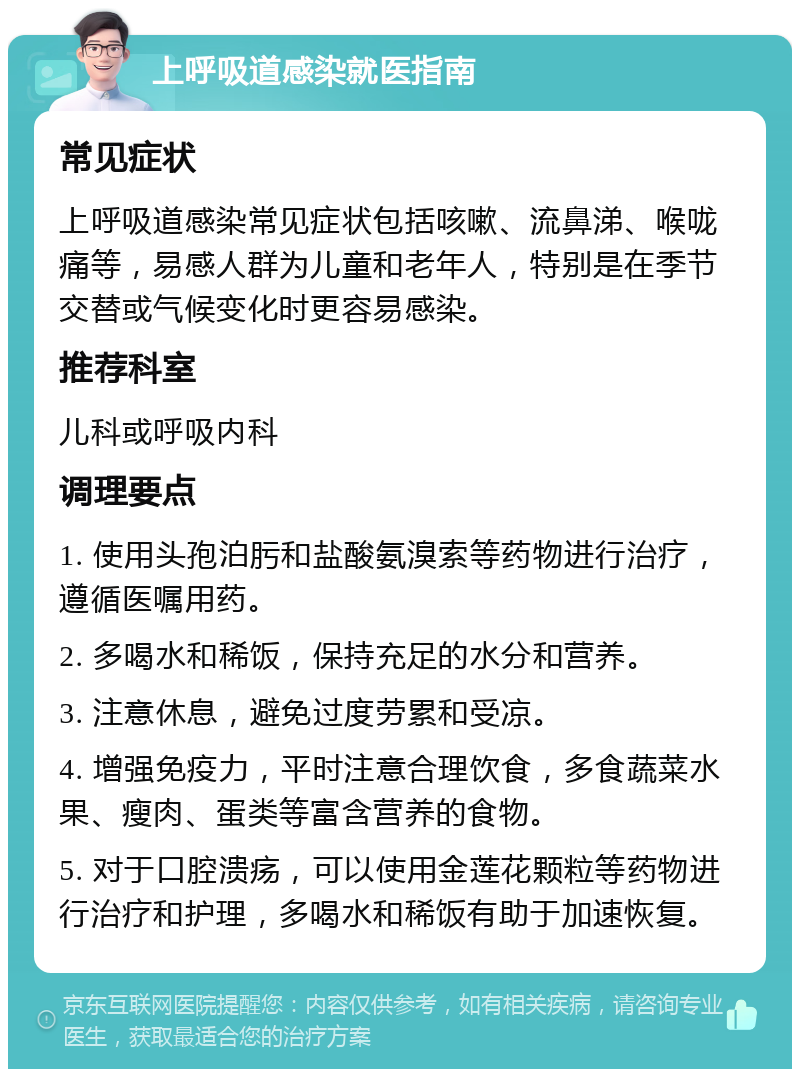 上呼吸道感染就医指南 常见症状 上呼吸道感染常见症状包括咳嗽、流鼻涕、喉咙痛等，易感人群为儿童和老年人，特别是在季节交替或气候变化时更容易感染。 推荐科室 儿科或呼吸内科 调理要点 1. 使用头孢泊肟和盐酸氨溴索等药物进行治疗，遵循医嘱用药。 2. 多喝水和稀饭，保持充足的水分和营养。 3. 注意休息，避免过度劳累和受凉。 4. 增强免疫力，平时注意合理饮食，多食蔬菜水果、瘦肉、蛋类等富含营养的食物。 5. 对于口腔溃疡，可以使用金莲花颗粒等药物进行治疗和护理，多喝水和稀饭有助于加速恢复。