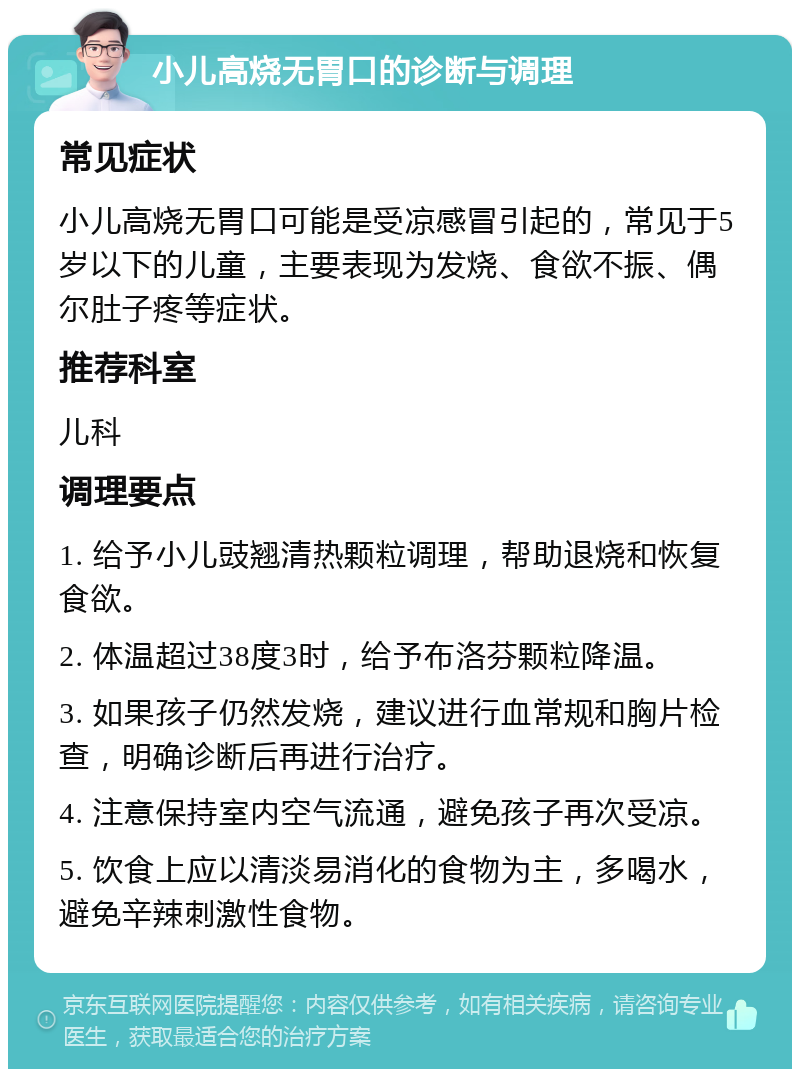 小儿高烧无胃口的诊断与调理 常见症状 小儿高烧无胃口可能是受凉感冒引起的，常见于5岁以下的儿童，主要表现为发烧、食欲不振、偶尔肚子疼等症状。 推荐科室 儿科 调理要点 1. 给予小儿豉翘清热颗粒调理，帮助退烧和恢复食欲。 2. 体温超过38度3时，给予布洛芬颗粒降温。 3. 如果孩子仍然发烧，建议进行血常规和胸片检查，明确诊断后再进行治疗。 4. 注意保持室内空气流通，避免孩子再次受凉。 5. 饮食上应以清淡易消化的食物为主，多喝水，避免辛辣刺激性食物。