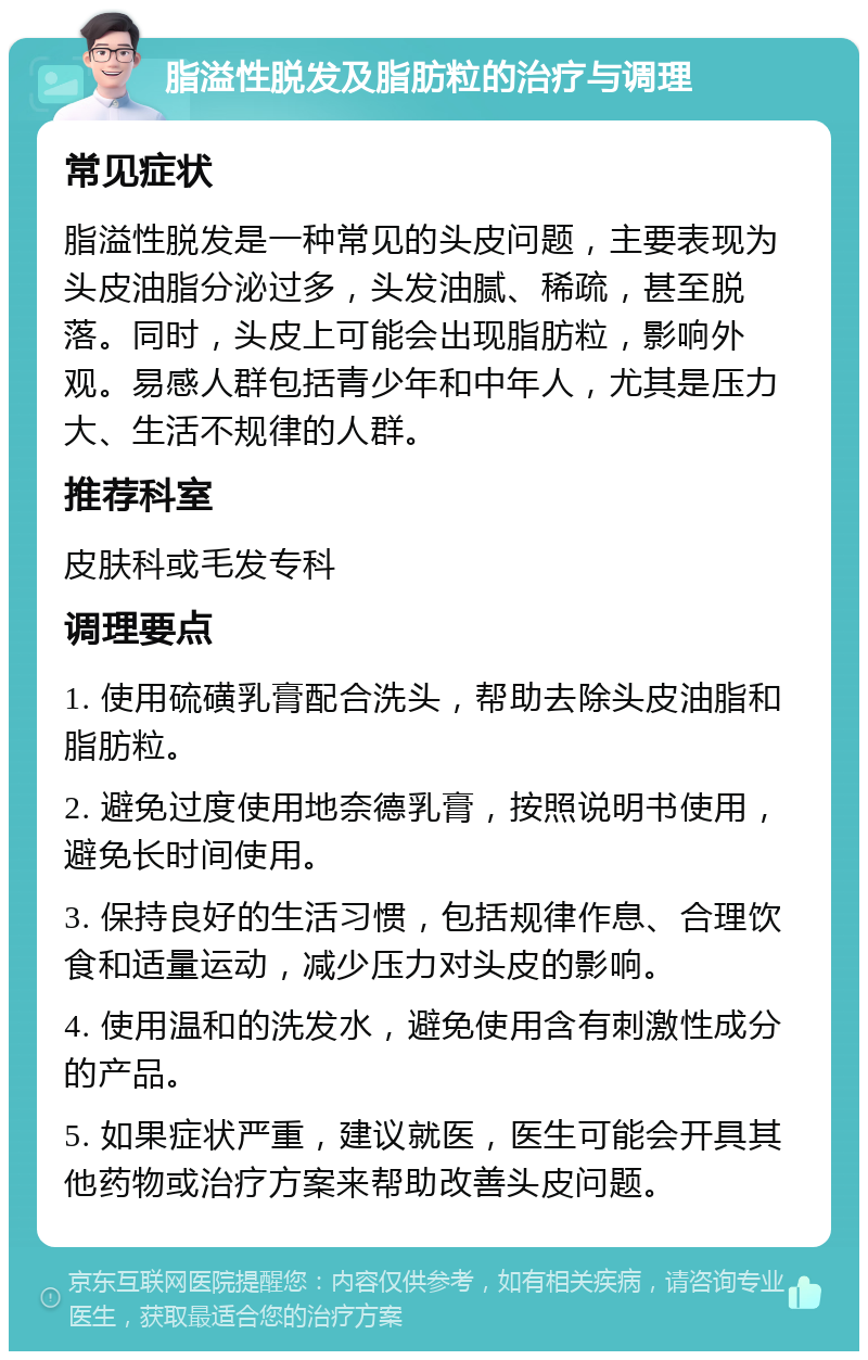 脂溢性脱发及脂肪粒的治疗与调理 常见症状 脂溢性脱发是一种常见的头皮问题，主要表现为头皮油脂分泌过多，头发油腻、稀疏，甚至脱落。同时，头皮上可能会出现脂肪粒，影响外观。易感人群包括青少年和中年人，尤其是压力大、生活不规律的人群。 推荐科室 皮肤科或毛发专科 调理要点 1. 使用硫磺乳膏配合洗头，帮助去除头皮油脂和脂肪粒。 2. 避免过度使用地奈德乳膏，按照说明书使用，避免长时间使用。 3. 保持良好的生活习惯，包括规律作息、合理饮食和适量运动，减少压力对头皮的影响。 4. 使用温和的洗发水，避免使用含有刺激性成分的产品。 5. 如果症状严重，建议就医，医生可能会开具其他药物或治疗方案来帮助改善头皮问题。