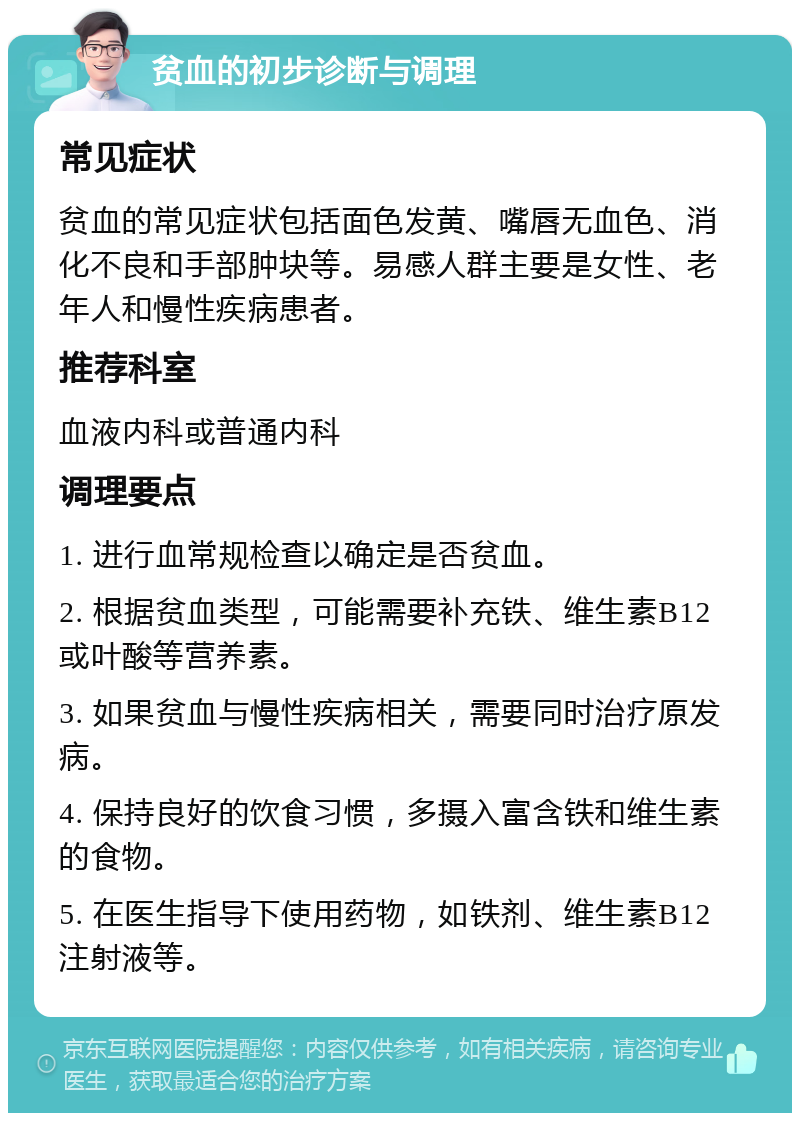 贫血的初步诊断与调理 常见症状 贫血的常见症状包括面色发黄、嘴唇无血色、消化不良和手部肿块等。易感人群主要是女性、老年人和慢性疾病患者。 推荐科室 血液内科或普通内科 调理要点 1. 进行血常规检查以确定是否贫血。 2. 根据贫血类型，可能需要补充铁、维生素B12或叶酸等营养素。 3. 如果贫血与慢性疾病相关，需要同时治疗原发病。 4. 保持良好的饮食习惯，多摄入富含铁和维生素的食物。 5. 在医生指导下使用药物，如铁剂、维生素B12注射液等。