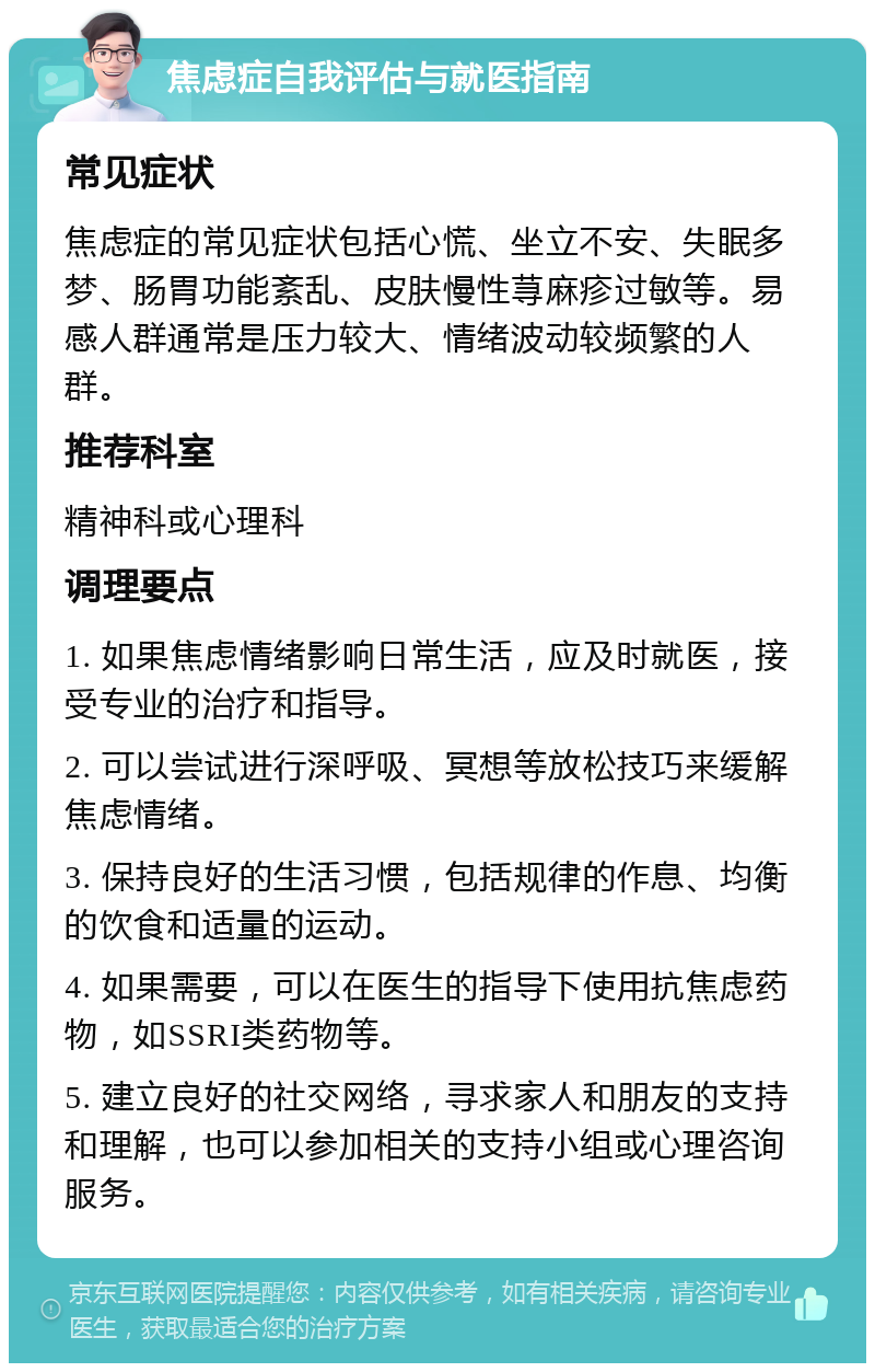 焦虑症自我评估与就医指南 常见症状 焦虑症的常见症状包括心慌、坐立不安、失眠多梦、肠胃功能紊乱、皮肤慢性荨麻疹过敏等。易感人群通常是压力较大、情绪波动较频繁的人群。 推荐科室 精神科或心理科 调理要点 1. 如果焦虑情绪影响日常生活，应及时就医，接受专业的治疗和指导。 2. 可以尝试进行深呼吸、冥想等放松技巧来缓解焦虑情绪。 3. 保持良好的生活习惯，包括规律的作息、均衡的饮食和适量的运动。 4. 如果需要，可以在医生的指导下使用抗焦虑药物，如SSRI类药物等。 5. 建立良好的社交网络，寻求家人和朋友的支持和理解，也可以参加相关的支持小组或心理咨询服务。