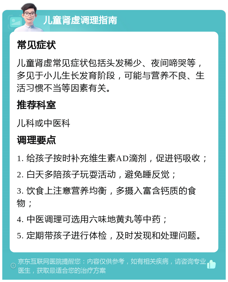 儿童肾虚调理指南 常见症状 儿童肾虚常见症状包括头发稀少、夜间啼哭等，多见于小儿生长发育阶段，可能与营养不良、生活习惯不当等因素有关。 推荐科室 儿科或中医科 调理要点 1. 给孩子按时补充维生素AD滴剂，促进钙吸收； 2. 白天多陪孩子玩耍活动，避免睡反觉； 3. 饮食上注意营养均衡，多摄入富含钙质的食物； 4. 中医调理可选用六味地黄丸等中药； 5. 定期带孩子进行体检，及时发现和处理问题。