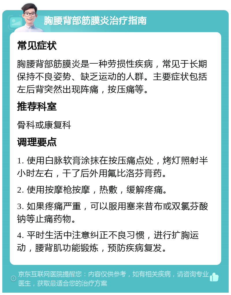 胸腰背部筋膜炎治疗指南 常见症状 胸腰背部筋膜炎是一种劳损性疾病，常见于长期保持不良姿势、缺乏运动的人群。主要症状包括左后背突然出现阵痛，按压痛等。 推荐科室 骨科或康复科 调理要点 1. 使用白脉软膏涂抹在按压痛点处，烤灯照射半小时左右，干了后外用氟比洛芬膏药。 2. 使用按摩枪按摩，热敷，缓解疼痛。 3. 如果疼痛严重，可以服用塞来昔布或双氯芬酸钠等止痛药物。 4. 平时生活中注意纠正不良习惯，进行扩胸运动，腰背肌功能锻炼，预防疾病复发。