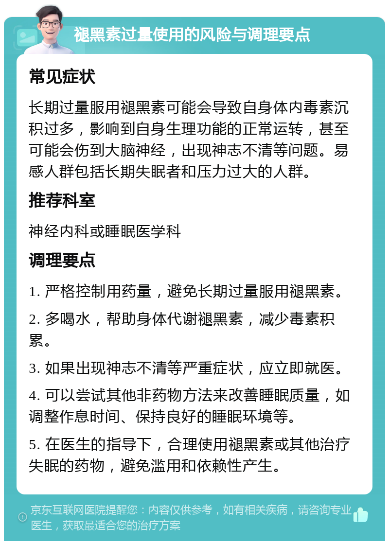 褪黑素过量使用的风险与调理要点 常见症状 长期过量服用褪黑素可能会导致自身体内毒素沉积过多，影响到自身生理功能的正常运转，甚至可能会伤到大脑神经，出现神志不清等问题。易感人群包括长期失眠者和压力过大的人群。 推荐科室 神经内科或睡眠医学科 调理要点 1. 严格控制用药量，避免长期过量服用褪黑素。 2. 多喝水，帮助身体代谢褪黑素，减少毒素积累。 3. 如果出现神志不清等严重症状，应立即就医。 4. 可以尝试其他非药物方法来改善睡眠质量，如调整作息时间、保持良好的睡眠环境等。 5. 在医生的指导下，合理使用褪黑素或其他治疗失眠的药物，避免滥用和依赖性产生。