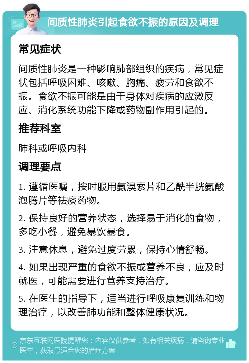 间质性肺炎引起食欲不振的原因及调理 常见症状 间质性肺炎是一种影响肺部组织的疾病，常见症状包括呼吸困难、咳嗽、胸痛、疲劳和食欲不振。食欲不振可能是由于身体对疾病的应激反应、消化系统功能下降或药物副作用引起的。 推荐科室 肺科或呼吸内科 调理要点 1. 遵循医嘱，按时服用氨溴索片和乙酰半胱氨酸泡腾片等祛痰药物。 2. 保持良好的营养状态，选择易于消化的食物，多吃小餐，避免暴饮暴食。 3. 注意休息，避免过度劳累，保持心情舒畅。 4. 如果出现严重的食欲不振或营养不良，应及时就医，可能需要进行营养支持治疗。 5. 在医生的指导下，适当进行呼吸康复训练和物理治疗，以改善肺功能和整体健康状况。