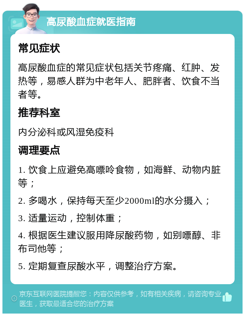 高尿酸血症就医指南 常见症状 高尿酸血症的常见症状包括关节疼痛、红肿、发热等，易感人群为中老年人、肥胖者、饮食不当者等。 推荐科室 内分泌科或风湿免疫科 调理要点 1. 饮食上应避免高嘌呤食物，如海鲜、动物内脏等； 2. 多喝水，保持每天至少2000ml的水分摄入； 3. 适量运动，控制体重； 4. 根据医生建议服用降尿酸药物，如别嘌醇、非布司他等； 5. 定期复查尿酸水平，调整治疗方案。