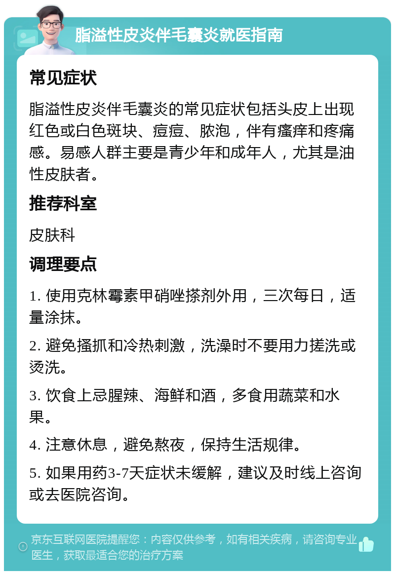 脂溢性皮炎伴毛囊炎就医指南 常见症状 脂溢性皮炎伴毛囊炎的常见症状包括头皮上出现红色或白色斑块、痘痘、脓泡，伴有瘙痒和疼痛感。易感人群主要是青少年和成年人，尤其是油性皮肤者。 推荐科室 皮肤科 调理要点 1. 使用克林霉素甲硝唑搽剂外用，三次每日，适量涂抹。 2. 避免搔抓和冷热刺激，洗澡时不要用力搓洗或烫洗。 3. 饮食上忌腥辣、海鲜和酒，多食用蔬菜和水果。 4. 注意休息，避免熬夜，保持生活规律。 5. 如果用药3-7天症状未缓解，建议及时线上咨询或去医院咨询。