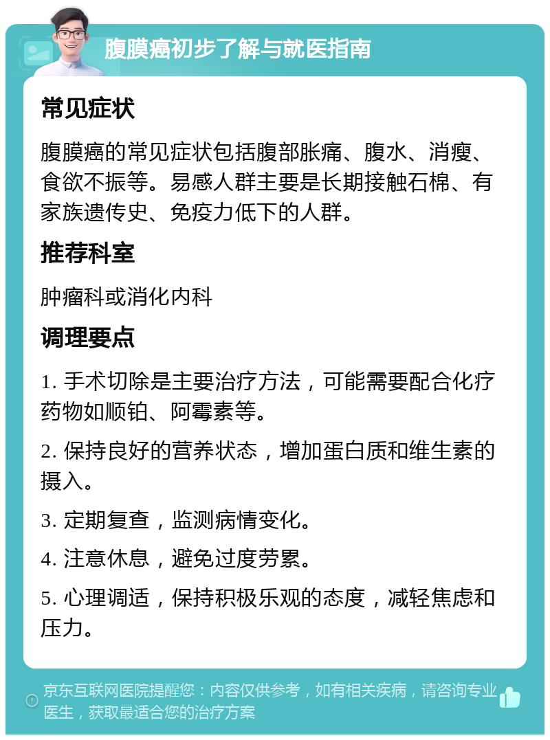 腹膜癌初步了解与就医指南 常见症状 腹膜癌的常见症状包括腹部胀痛、腹水、消瘦、食欲不振等。易感人群主要是长期接触石棉、有家族遗传史、免疫力低下的人群。 推荐科室 肿瘤科或消化内科 调理要点 1. 手术切除是主要治疗方法，可能需要配合化疗药物如顺铂、阿霉素等。 2. 保持良好的营养状态，增加蛋白质和维生素的摄入。 3. 定期复查，监测病情变化。 4. 注意休息，避免过度劳累。 5. 心理调适，保持积极乐观的态度，减轻焦虑和压力。