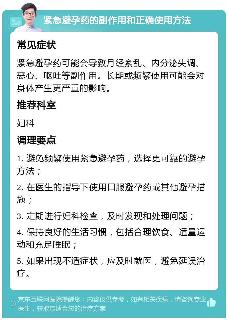 紧急避孕药的副作用和正确使用方法 常见症状 紧急避孕药可能会导致月经紊乱、内分泌失调、恶心、呕吐等副作用。长期或频繁使用可能会对身体产生更严重的影响。 推荐科室 妇科 调理要点 1. 避免频繁使用紧急避孕药，选择更可靠的避孕方法； 2. 在医生的指导下使用口服避孕药或其他避孕措施； 3. 定期进行妇科检查，及时发现和处理问题； 4. 保持良好的生活习惯，包括合理饮食、适量运动和充足睡眠； 5. 如果出现不适症状，应及时就医，避免延误治疗。