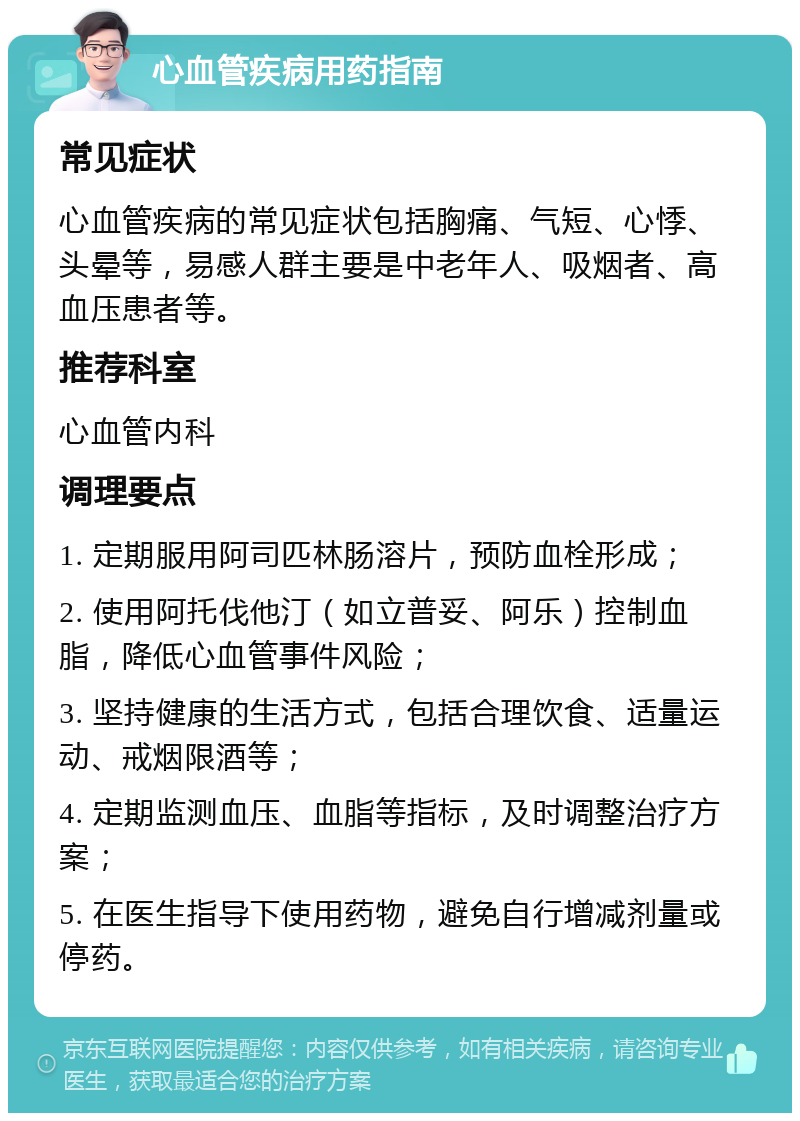 心血管疾病用药指南 常见症状 心血管疾病的常见症状包括胸痛、气短、心悸、头晕等，易感人群主要是中老年人、吸烟者、高血压患者等。 推荐科室 心血管内科 调理要点 1. 定期服用阿司匹林肠溶片，预防血栓形成； 2. 使用阿托伐他汀（如立普妥、阿乐）控制血脂，降低心血管事件风险； 3. 坚持健康的生活方式，包括合理饮食、适量运动、戒烟限酒等； 4. 定期监测血压、血脂等指标，及时调整治疗方案； 5. 在医生指导下使用药物，避免自行增减剂量或停药。