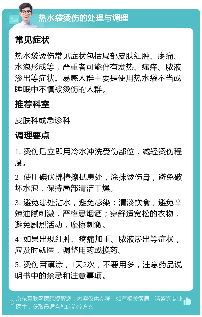 热水袋烫伤的处理与调理 常见症状 热水袋烫伤常见症状包括局部皮肤红肿、疼痛、水泡形成等，严重者可能伴有发热、瘙痒、脓液渗出等症状。易感人群主要是使用热水袋不当或睡眠中不慎被烫伤的人群。 推荐科室 皮肤科或急诊科 调理要点 1. 烫伤后立即用冷水冲洗受伤部位，减轻烫伤程度。 2. 使用碘伏棉棒擦拭患处，涂抹烫伤膏，避免破坏水泡，保持局部清洁干燥。 3. 避免患处沾水，避免感染；清淡饮食，避免辛辣油腻刺激，严格忌烟酒；穿舒适宽松的衣物，避免剧烈活动，摩擦刺激。 4. 如果出现红肿、疼痛加重、脓液渗出等症状，应及时就医，调整用药或换药。 5. 烫伤膏薄涂，1天2次，不要用多，注意药品说明书中的禁忌和注意事项。